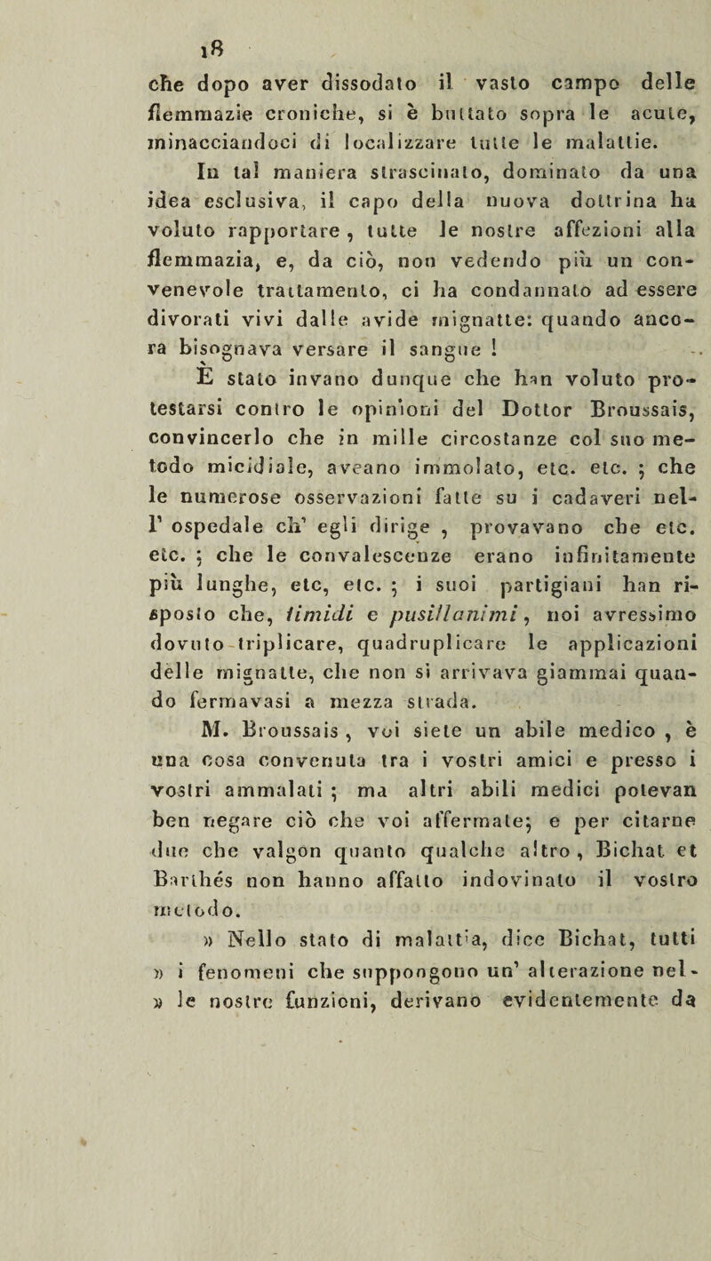 che dopo aver dissodato il vasto campo delle flemmazie croniche, si è buttato sopra le acute, minacciandoci di localizzare tutte le malattie. In tal maniera strascinato, dominato da una idea esclusiva, il capo della nuova dottrina ha voluto rapportare , tutte le nostre affezioni alla flemmazia, e, da ciò, non vedendo piu un con¬ venevole trattamento, ci ha condannalo ad essere divorati vivi dalle avide mignatte: quando anco¬ ra bisognava versare il sangue ! E stato invano dunque che han voluto pro¬ testarsi contro le opinioni del Dottor Broussais, convincerlo che in mille circostanze col suo me¬ todo micidiale, aveano immolalo, etc. etc. ; che le numerose osservazioni falle su i cadaveri nel- I’ ospedale clV egli dirige , provavano che etc. etc. : che le convalescenze erano infinitamente piu lunghe, etc, etc. ; i suoi partigiani han ri¬ sposto che, Umidi e pusillanimi, noi avressimo dovuto triplicare, quadruplicare le applicazioni delle mignatte, che non si arrivava giammai quan¬ do fermavasi a mezza strada. M. Broussais , voi siete un abile medico , è una cosa convenuta tra i vostri amici e presso i vostri ammalati ; ma altri abili medici polevan ben negare ciò che voi affermate} e per citarne due che valgon quanto qualche altro, Bichat et Bar thés non hanno affatto indovinalo il vostro ri*, dodo. » Nello stalo di malattia, dice Bichat, tutti ì) i fenomeni che suppongono un1 alterazione nel- w le nostre funzioni, derivano evidentemente da