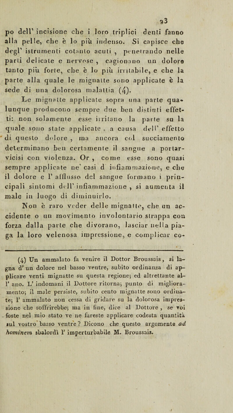 alla pelle, che è lo piu indenso. Si capisce che degl1 islrurnenti cotanto acuti , penetrando nelle parti delicate e nervose, cagionano un dolore tanto più forte, che è lo più irritabile, e che la parte alla quale le mignatte sono applicate è la sede di una dolorosa malattia (4). Le mignatte applicale sopra una parte qua® lunque producono sempre due ben distinti effet¬ ti: non solamente esse itritano la parte su la quale sono state applicate, a causa dell1 effetto ' di questo dolore , ma ancora col sueciamento determinano ben certamente il sangue a portar- vicisi con violenza. Or , come esse sono quasi sempre applicate ne1 casi d infiammazione, e che il dolore e l1 alflnsso del sangue formano i prin¬ cipali sintomi dell1 infiammazione , si aumenta il male in luogo di diminuirlo. Non è raro veder delle mignatte, che un ac¬ cidente o un movimento involontario strappa con forza dalla parte che divorano, lasciar nella pia¬ ga la loro velenosa impressione, e complicar co- (4) Un ammalato fa venire il Dottor Broussais, si la¬ gna d’ un dolore nel basso ventre, subito ordinanza di ap¬ plicare venti mignatte su questa regione; ed altrettante al- 1’ ano. L’ indomani il Dottore ritorna; punto di migliora¬ mento; il male persiste, subito cento mignatte sono ordina¬ te; 1’ ammalato non cessa di gridare su la dolorosa impres¬ sione che soffrirebbe; ma in fine, dice al Dottore , se voi foste nel mio stato ve ne fareste applicare codesta quantità sul vostro basso ventre ? Dicono che questo argomenta ad hominem sbalordì 1’ imperturbabile M. Broussais. Ì