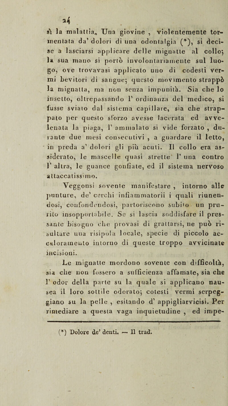 s\ la malattia* Una giovine , violentemente tor¬ mentata da’ dolori di una odontalgia (*), si deci¬ se a lasciarsi applicare delle mignatte al collo} la sua mano si portò involontariamente sul luo¬ go, ove trovavasi applicato uno di codesti ver¬ mi bevitori di sangue} questo movimento strappò la mignatta, ma non senza impunita. Sia che lo insetto, oltrepassando 1’ ordinanza del medico, si lusse svialo dal sistema capillare, sia che strap¬ palo per questo sforzo avesse lacerala ed avve¬ lenata la piaga, 1’ ammalato si vide forzato , du¬ rante due mesi consecutivi , a guardare il letto, in preda a1 dolori gli piu acuti. Il collo era as>- sìderato, le mascelle quasi strette' 1’ una contro 1’ altra, le guance gonfiate, ed il sistema nervoso attaccatissimo. Veggonsi sovente manifestare , intorno alle punture, de1 cerchi infìammatorii i quali riunen¬ dosi, confondendosi, partoriscono subito un pru¬ rito insopportabile. Se si lascia soddisfare il pres¬ sante bisogno che provasi di grattarsi, ne può ri¬ sultare una risipola locale, specie di piccolo ac- caloratneiito intorno di queste troppo avvicinate incisioni. Le mignatte mordono sovente con difficolta, sia che non fossero a sufficienza affamate, sia che r odor della parte su la quale si applicano nau¬ sea il loro sottile odorato} cotesti vermi serpeg¬ giano su la pelle , esitando d’ appigliarvicisi. Per rimediare a questa vaga inquietudine , ed impe- (*) Dolore de’ denti. — Il trad.