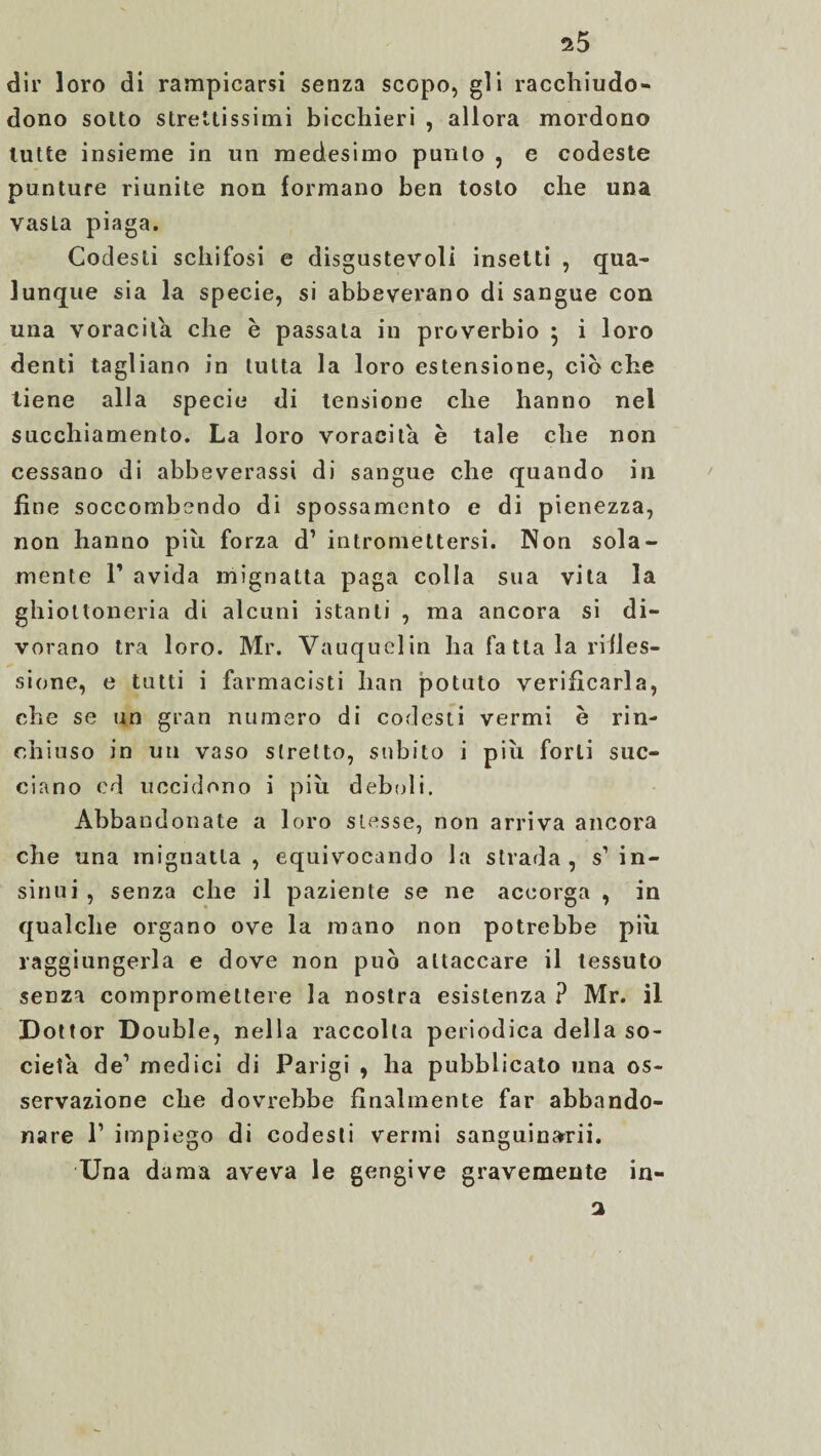 dir loro di rampicarsi senza scopo, gli racchiudo- dono sotto strettissimi bicchieri , allora mordono tutte insieme in un medesimo punto , e codeste punture riunite non formano ben tosto che una vasta piaga. Codesti schifosi e disgustevoli insetti , qua¬ lunque sia la specie, si abbeverano di sangue con una voracità che è passata in proverbio • i loro denti tagliano in tutta la loro estensione, ciò che tiene alla specie di tensione che hanno nel succhiamento. La loro voracità è tale che non cessano di abbeverassi di sangue che quando in fine soccombendo di spossamento e di pienezza, non hanno piu. forza d’ intromettersi. Non sola¬ mente T avida mignatta paga colla sua vita la ghiottoneria di alcuni istanti , ma ancora si di¬ vorano tra loro. Mr. Vauquelin ha fa tla la rifles¬ sione, e tutti i farmacisti han potuto verificarla, che se un gran numero di codesti vermi è rin¬ chiuso in un vaso stretto, subito i piu forti suc¬ ciano ed uccidono i più deboli. Abbandonate a loro stesse, non arriva ancora che una mignatta, equivocando la strada, s’in¬ sinui , senza che il paziente se ne accorga , in qualche organo ove la mano non potrebbe più raggiungerla e dove non può attaccare il tessuto senza compromettere la nostra esistenza ? Mr. il Dot tor D ouble, nella raccolta periodica della so¬ cietà de1 medici di Parigi , ha pubblicato una os¬ servazione che dovrebbe finalmente far abbando¬ nare l1 impiego di codesti vermi sanguinarii. Una dama aveva le gengive gravemente in- 2