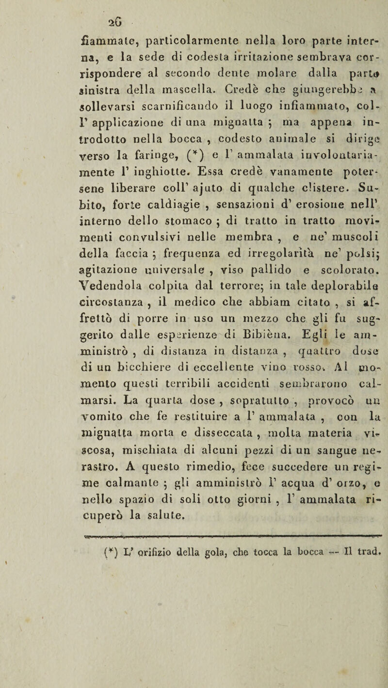 fiammate, particolarmente nella loro parte inter¬ na, e la sede di codesta irritazione sembrava cor¬ rispondere al secondo dente molare dalla parti» sinistra della mascella. Credè che giungerebbe a sollevarsi scarnificando il luogo infiammato, col- F applicazione di una mignatta 5 ma appena in¬ trodotto nella bocca , codesto animale si dirige verso la faringe, (*) e 1’ ammalata involontaria¬ mente l1 inghiotte. Essa credè vanamente poter¬ sene liberare coll1 ajuto di qualche clistere. Su¬ bito, forte caldiagie , sensazioni d1 erosione nell’ interno dello stomaco ; di tratto in tratto movi¬ menti convulsivi nelle membra , e ne1 muscoli della faccia ; frequenza ed irregolarità ne1 polsi5 agitazione universale , viso pallido e scolorato. Vedendola colpita dai terrore; in tale deplorabile circostanza , il medico che abbiam citato , si af¬ frettò di porre in uso un mezzo che gli fu sug¬ gerito dalle esperienze di Bibièua. Egli le am¬ ministrò , di distanza in distanza , quattro dose di un bicchiere di eccellente vino rosso. Al mo¬ mento questi terribili accidenti sembrarono cal¬ marsi. La quarla dose , sopratulto , provocò un vomito che fe restituire a l1 ammalata , con la mignatta morta e disseccata , molta materia vi* scosa, mischiata di alcuni pezzi di un sangue ne¬ rastro, A questo rimedio, fece succedere un regi¬ me calmante ; gli amministrò l1 acqua d1 orzo, e nello spazio di soli otto giorni , F ammalata ri¬ cuperò la salute. (*) L’ orifizio della gola, che tocca la bocca — Il trad.