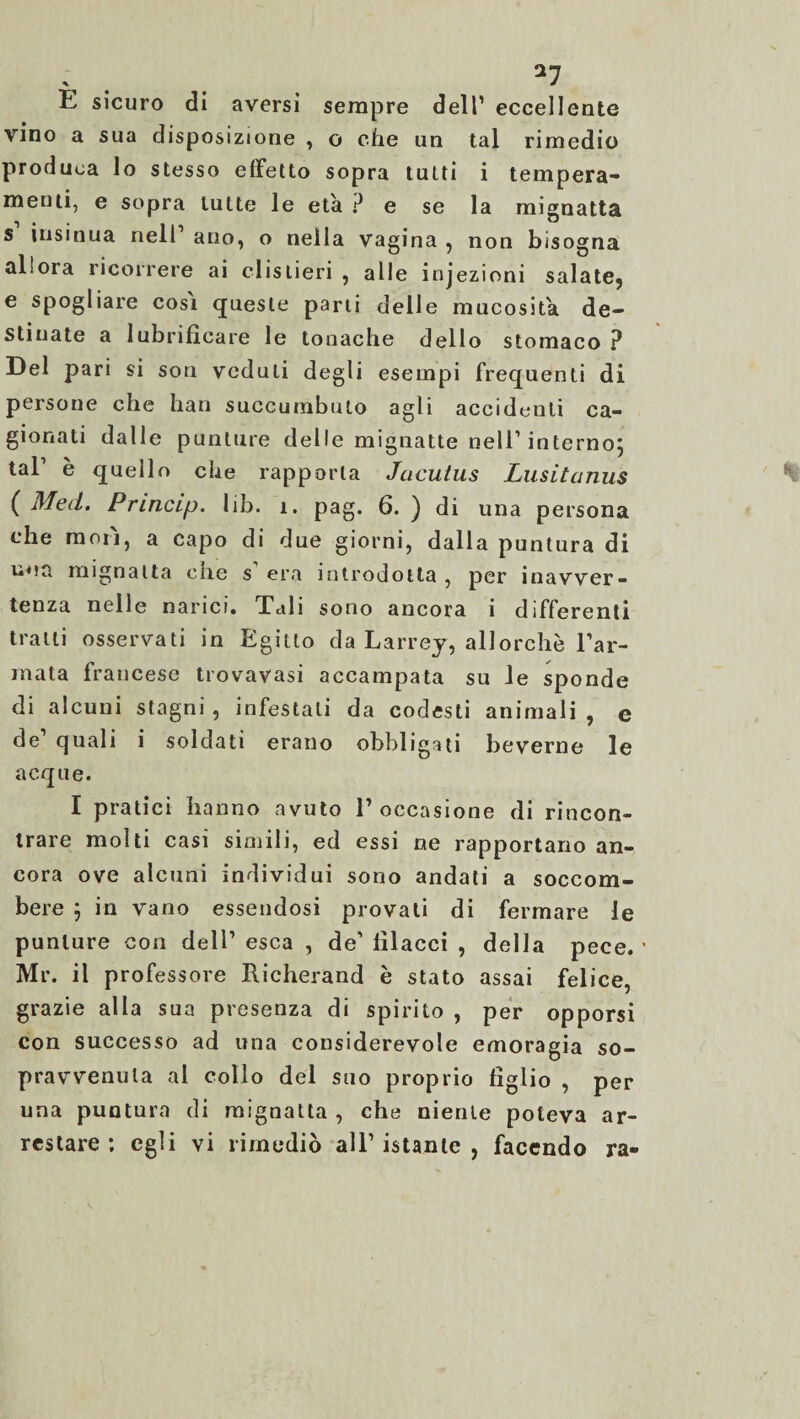 E sicuro di aversi sempre dell’ eccellente vino a sua disposizione , o che un tal rimedio produca lo stesso effetto sopra tutti i tempera- menti, e sopra tutte le età ? e se la mignatta s insinua nell ano, o nella vagina , non bisogna allora ricorrere ai clislieri , alle injezioni salate? e spogliare cosi queste parti delle mucosità de¬ stinate a lubrificare le tonache dello stomaco ? Del pari si son veduti degli esempi frequenti di persone che han succumbuto agli accidenti ca¬ gionati dalle punture delle mignatte nell1 interno; tal1 è quello che rapporta Jacuius Lusitanus ( Med. Princip. lib. 1. pag. 6. ) di una persona che mori, a capo di due giorni, dalla puntura di una mignatta che s1 era introdotta , per inavver¬ tenza nelle narici. Tali sono ancora i differenti tratti osservati in Egitto da Larrey, allorché l’ar¬ mata francese trovavasi accampata su le sponde di alcuni stagni, infestati da codesti animali , e de quali i soldati erano obbligati beverne le acque. I pratici hanno avuto l1 occasione di rincon¬ trare molti casi simili, ed essi ne rapportano an¬ cora ove alcuni individui sono andati a soccom¬ bere ; in vano essendosi provati di fermare le punture con dell1 esca , de1 fìlacci , della pece. ' Mr. il professore Richerand è stato assai felice, grazie alla sua presenza di spirito , per opporsi con successo ad una considerevole emoragia so¬ pravvenuta al collo del suo proprio figlio , per una puntura di mignatta , che niente poteva ar¬ restare ; egli vi rimediò all1 istante , facendo ra-