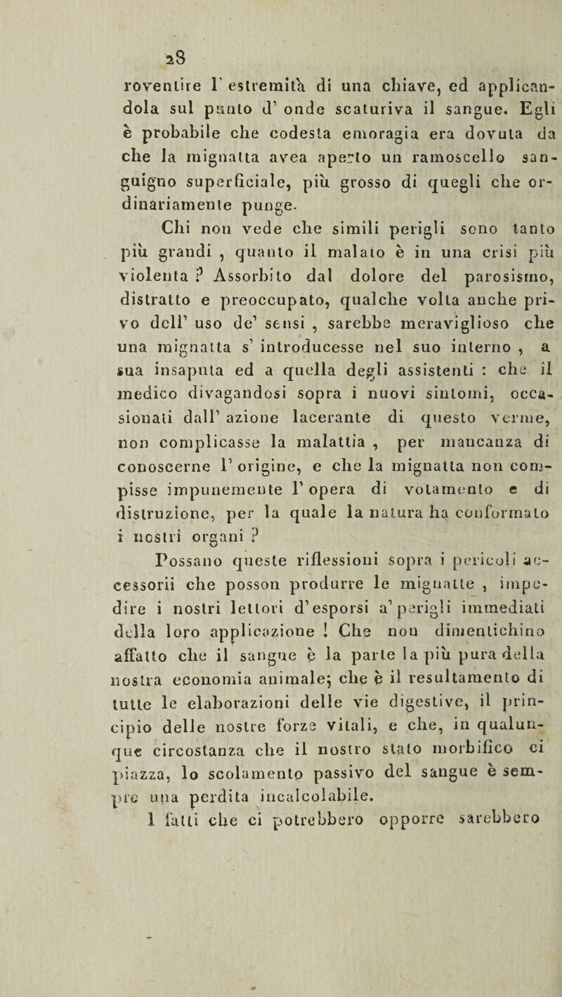 roventile 1’ estremiti di una chiave, ed applican¬ dola sul punto d1 onde scaturiva il sangue. Egli è probabile che codesta emoragia era dovuta da che la mignatta avea aperto un ramoscello san¬ guigno superficiale, piu grosso di quegli che or¬ dinariamente punge. Chi non vede che simili perigli sono tanto più grandi , quanto il malato è in una crisi più violenta ? Assorbito dal dolore del parosismo, distratto e preoccupato, qualche volta anche pri¬ vo dell’ uso de1 sensi , sarebbe meraviglioso che una mignatta s1 introducesse nel suo interno , a sua insaputa ed a quella degli assistenti : che il medico divagandosi sopra i nuovi sintomi, occa¬ sionati dall1 azione lacerante di questo verme, non complicasse la malattia , per mancanza di conoscerne l1 origine, e che la mignatta non com¬ pisse impunemente P opera di votamenlo e di distruzione, per la quale la natura ha conformalo i nostri organi ? Possano queste riflessioni sopra i pericoli ac¬ cessorii che posson produrre le mignatte , impe¬ dire i nostri lettori d’esporsi a1 perigli immediati della loro applicazione ! Che non dimentichino affatto che il sangue c la parle Ia più pura della nostra economia animale} che è il resultamento di tulle le elaborazioni delle vie digestive, il prin¬ cipio delle nostre forze vitali, e che, in qualun¬ que circostanza che il nostro stato morbifìco ci piazza, lo scolamento passivo del sangue è sem¬ pre una perdita incalcolabile.