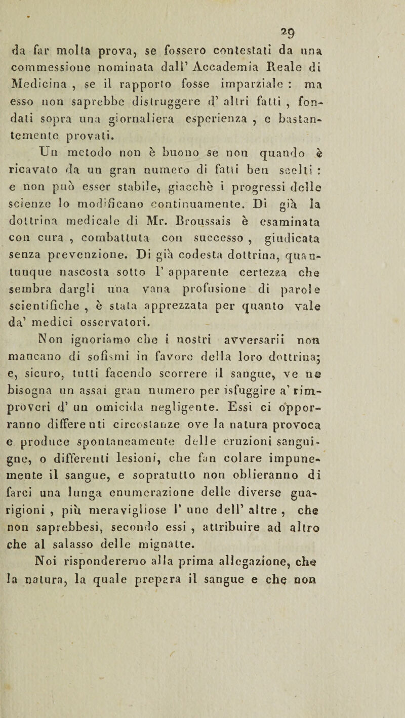 da far molta prova, se fossero contestati da una commessione nominala dall’ Accademia Reale di Medicina , se il rapporto fosse imparziale : ma esso non saprebbe distruggere d’ altri fatti , fon¬ dati sopra una giornaliera esperienza , e bastan¬ temente provati. Un metodo non è buono se non quando è ricavato da un gran numero di fatti beu scelti : e non può esser stabile, giacche i progressi delle scienze lo modificano continuamente. Di già la dottrina medicale di Mr. Broussais è esaminata con cura , combattuta con successo , giudicata senza prevenzione. Di già codesta dottrina, quan¬ tunque nascosta sotto 1’ apparente certezza che sembra dargli una vana profusione di parole scientifiche , è stata apprezzata per quanto vale da1 medici osservatori. Non ignoriamo che i nostri avversarli non mancano di sofismi in favore della loro dottrina; e, sicuro, tutti facendo scorrere il sangue, ve ne bisogna un assai gran numero per isfuggire a1 rim¬ proveri d1 un omicida negligente. Essi ci oppor¬ ranno differenti circostanze ove la natura provoca e produce spontaneamente delle eruzioni sangui¬ gne, o differenti lesioni, che fan colare impune¬ mente il sangue, e sopratutlo non oblieranno di farci una lunga enumerazione delle diverse gua¬ rigioni , piu meravigliose 1’ uno dell’ altre , che non saprebbesi, secondo essi , attribuire ad altro che al salasso delle mignatte. Noi risponderemo alla prima allegazione, che la natura, la quale prepara il sangue e che non