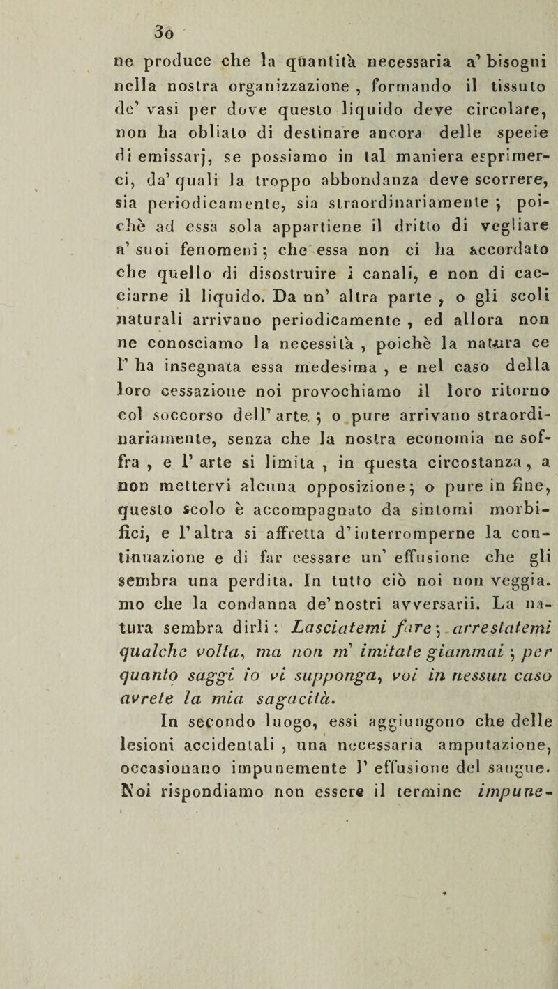 ne produce che la quantità necessaria a’ bisogni nella nostra organizzazione , formando il tissuto de’ vasi per dove questo liquido deve circolare, non ha oblialo di destinare ancora delle specie di emissarj, se possiamo in tal maniera esprimer¬ ci, da’ quali la troppo abbondanza deve scorrere, sia periodicamente, sia straordinariamente j poi¬ ché ad essa sola appartiene il dritto di vegliare a1 suoi fenomeni ; che essa non ci ha accordato che quello di disostruire i canali, e non di cac¬ ciarne il liquido. Da nn’ altra parte , o gli scoli naturali arrivano periodicamente , ed allora non ne conosciamo la necessita , poiché la natura ce T ha insegnata essa medesima , e nel caso della loro cessazione noi provochiamo il loro ritorno col soccorso dell’arte, $ o pure arrivano straordi¬ nariamente, senza che la nostra economia ne sof¬ fra , e F arte si limita , in questa circostanza, a non mettervi alcuna opposizione 5 o pure in fine, questo scolo è accompagnato da sintomi morbi- fìci, e F altra si affretta d’interromperne la con¬ tinuazione e di far cessare un1 effusione che gli sembra una perdita. In tutto ciò noi non veggia. mo che la condanna de’nostri avversarii. La na¬ tura sembra dirli: Lasciatemi fare \ arrestatemi qualche volta, ma non m imitale giammai \ per quanto saggi io vi supponga, voi in nessun caso avrete la mia sagacità. In secondo luogo, essi aggiungono che delle lesioni accidentali , una necessaria amputazione, occasionano impunemente 1’ effusione del sangue. Evoi rispondiamo non essere il termine impune-