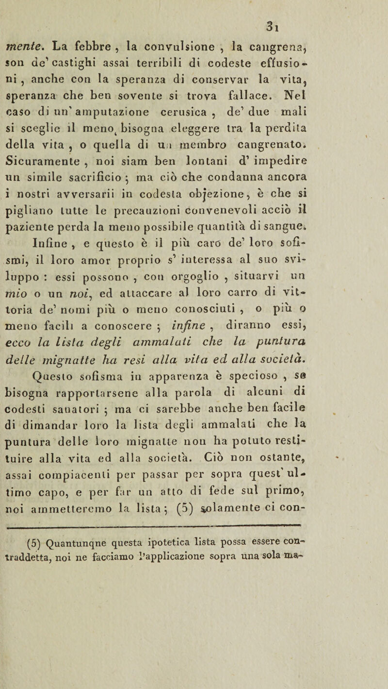 mente. La febbre , la convulsione , la cangrena, son de’castighi assai terribili di codeste effusio¬ ni , anche con la speranza di conservar la vita, speranza che ben sovente si trova fallace. Nel caso di un'amputazione cerusica , de’due mali si sceglie il meno( bisogna eleggere tra la perdita della vita , o quella di uà membro cangrenato. Sicuramente , noi siam ben lontani d1 impedire un simile sacrifìcio \ ma ciò che condanna ancora i nostri avversarii in codesta objezione, è che si pigliano tutte le precauzioni convenevoli acciò il paziente perda la meno possibile quantità di sangue. Infine , e questo è il pili caro de’ loro sofi¬ smi, il loro amor proprio s’ interessa al suo svi¬ luppo : essi possono , con orgoglio , situarvi un mio o un raoz, ed attaccare al loro carro di vit¬ toria de’ nomi più o meno conosciuti , o piu o meno facili a conoscere } infine , diranno essi, ecco la lista degli ammalati che la puntura delle mignatte ha resi alla vita ed alla società. Questo sofisma in apparenza è specioso , sa bisogna rapportarsene alla parola di alcuni di codesti sanatori ; ma ci sarebbe anche ben facile di dimandar loro la lista degli ammalati che la puntura delle loro mignatte non ha potuto resti¬ tuire alla vita ed alla società. Ciò non ostante, assai compiacenti per passar per sopra quest ul¬ timo capo, e per far un atto di fede sul primo, noi ammetteremo la lista 5 (5) solamente ci con¬ fò) Quantunque questa ipotetica lista possa essere con¬ traddetta, noi ne facciamo l’applicazione sopra una sola ma-
