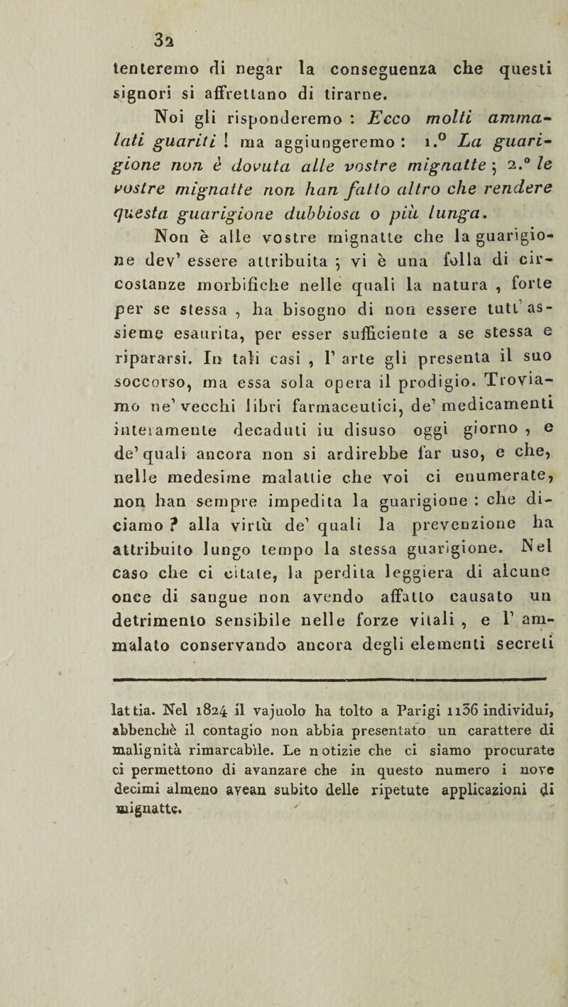 3a tenteremo di negar la conseguenza che questi signori si affrettano di tirarne. Noi gli risponderemo : Ecco molti amma¬ lati guariti ! ma aggiungeremo : i.° La guari¬ gione non è dovuta alle vostre mignatte ; 2.0 le vostre mignatte non han fatto altro che rendere questa guarigione dubbiosa o piu lunga. Non è alle vostre mignatte che la guarigio¬ ne dev’ essere attribuita ; vi è una folla di cir¬ costanze morbifiche nelle quali la natura , forte per se stessa , ha bisogno di non essere tutt1 as¬ sieme esaurita, per esser sufficiente a se stessa e ripararsi. In tali casi , T arte gli presenta il suo soccorso, ma essa sola opera il prodigio. Trovia¬ mo ne1 vecchi libri farmaceutici, de1 medicamenti interamente decaduti iu disuso oggi giorno , e de1 quali ancora non si ardirebbe far uso, e che, nelle medesime malattie che voi ci enumerate, non han sempre impedita la guarigione : che di¬ ciamo ? alla virtù de1 quali la prevenzione ha attribuito lungo tempo la stessa guarigione. Nei caso che ci citate, la perdita leggiera di alcune once di sangue non avendo affatto causato un detrimento sensibile nelle forze vitali , e V am¬ malato conservando ancora degli elementi secreti lattia. Nel 1824 il vajuolo ha tolto a Parigi n56 individui, abbenchè il contagio non abbia presentato un carattere di malignità rimarcabile. Le notizie che ci siamo procurate ci permettono di avanzare che in questo numero i nove decimi almeno avean subito delle ripetute applicazioni di mignatte.