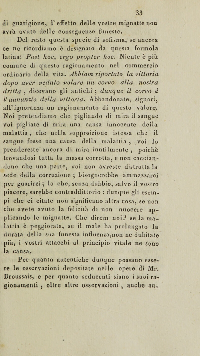 dì guarigione, l’effetto delle vostre mignatte non avrà avuto delle conseguenze funeste. Del resto questa specie di sofisma, se ancora ce ne ricordiamo è designalo da questa formola latina: Post hoc, ergo propter hoc. Niente è più comune di questo ragionamento nel commercio ordinario della vita. Abbiatn riportato la vittoria dopo aver veduto volare un corvo alla nostra dritta , dicevano gli antichi 5 dunque il corvo è V annunzio della vittoria. Abbandonate, signori, all’ignoranza un ragionamento di questo valore. Noi pretendiamo che pigliando di mira il sangue voi pigliate di mira una causa innocente della malattia , che nella supposizione istessa che il sangue fosse una causa della malattia , voi lo prendereste ancora di mira inutilmente , poiché trovandosi tutta la massa corrotta, e non caccian¬ done che una parte, voi non avreste distrutta la sede della corruzione } bisognerebbe ammazzarci per guarirci} lo che, senza dubbio, salvo il vostro piacere, sarebbe contraddittorio : dunque gli esem¬ pi che ci citate non significano altra cosa, se non che avete avuto la felicità di non nuocere ap¬ plicando le mignatte. Che direm noi? se Ja ma¬ lattia è peggiorata, se il male ha prolungato la durata della sua funesta influenza,non ne dubitate più, i vostri attacchi al principio vitale ne sono la causa. Per quanto autentiche dunque possano esse¬ re le osservazioni depositate nelle opere di Mr. Broussais, e per quanto seducenti siano i suoi ra¬ gionamenti j oltre altre osservazioni , anche au»