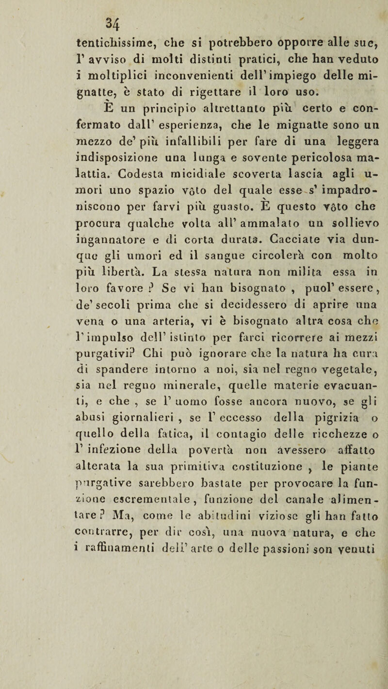 tentichissime, che si potrebbero opporre alle sue, T avviso di molti distinti pratici, che han veduto i moltiplici inconvenienti dell1 impiego delle mi¬ gnatte, è stato di rigettare il loro uso. E un principio altrettanto piu certo e con¬ fermato dall1 esperienza, che le mignatte sono un mezzo de1 più infallibili per fare di una leggera indisposizione una lunga e sovente pericolosa ma¬ lattia. Codesta micidiale scoverta lascia agli u- mori uno spazio vóto del quale esse s’ impadro¬ niscono per farvi più guasto. E questo vóto che procura qualche volta all’ ammalato un sollievo ingannatore e di corta durata. Cacciate via dun¬ que gli umori ed il sangue circolerà con molto più liberta. La stessa natura non milita essa in loro favore ? Se vi han bisognato , puoi’ essere, de1 secoli prima che si decidessero di aprire una vena o una arteria, vi è bisognato altra cosa che l’impulso dell1 istinto per farci ricorrere ai mezzi purgativi? Chi può ignorare che la natura ha cura di spandere intorno a noi, sia nel regno vegetale, sia nel regno minerale, quelle materie evacuan¬ ti, e che , se l’uomo fosse ancora nuovo, se gli abusi giornalieri , se T eccesso della pigrizia o quello della fatica, il contagio delle ricchezze o l1 infezione della povertà non avessero affatto alterata la sua primitiva costituzione , le piante p?irgative sarebbero bastate per provocare la fun¬ zione escrementale , funzione dei canale alimen¬ tare? Ma, come le abitudini viziose gli han fatto contrarre, per dir così, una nuova natura, e che i raffinamenti dell1 arte o delle passioni son venuti