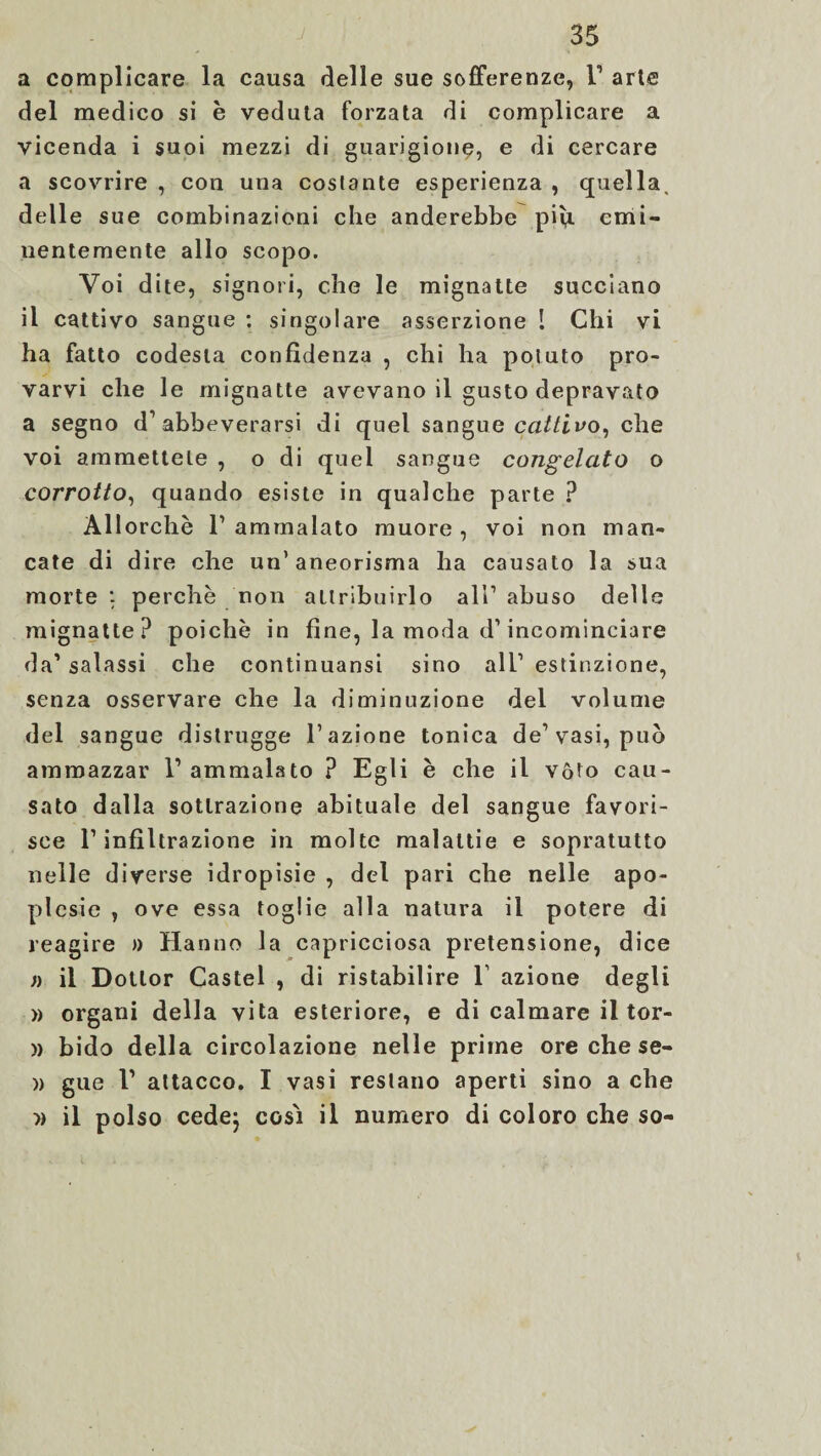 a complicare la causa delle sue sofferenze, F arie del medico si è veduta forzata di complicare a vicenda i suoi mezzi di guarigione, e di cercare a scovrire , con una costante esperienza , quella, delle sue combinazioni che anderebbe più emi¬ nentemente allo scopo. Voi dite, signori, che le mignatte succiano il cattivo sangue : singolare asserzione 1 Chi vi ha fatto codesta confidenza , chi ha potuto pro¬ varvi che le mignatte avevano il gusto depravato a segno d’abbeverarsi di quel sangue cattivo, che voi ammettete , o di quel sangue congelato o corrotto, quando esiste in qualche parte ? Allorché F ammalato muore , voi non man¬ cate di dire che un’aneorisma ha causato la sua morte : perchè non attribuirlo all1 abuso delle mignatte? poiché in fine, la moda d1 incominciare da1 salassi che continuansi sino all’ estinzione, senza osservare che la diminuzione del volume del sangue distrugge l’azione tonica de’vasi, può ammazzar l1 ammalato ? Egli è che il vóto cau¬ sato dalla sottrazione abituale del sangue favori¬ sce l’infiltrazione in molte malattie e sopratutto nelle diverse idropisie , del pari che nelle apo- plcsie , ove essa toglie alla natura il potere di reagire » Hanno la capricciosa pretensione, dice n il Dottor Castel , di ristabilire V azione degli » organi della vita esteriore, e di calmare il tor- » bido della circolazione nelle prime ore che se- » gue V attacco. I vasi restano aperti sino a che » il polso cede} cosi il numero di coloro che so-