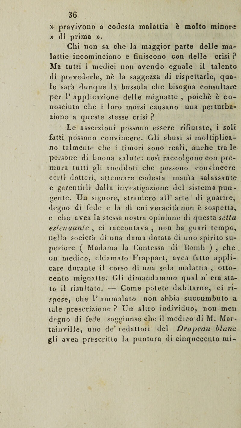 » pravivono a codesta malattia è molto minore » di prima ». Chi non sa che la maggior parte delle ma¬ lattie incominciano e finiscono con delle crisi ? Ma tutti i medici non avendo eguale il talento di prevederle, nè la saggezza di rispettarle, qua- le saia dunque la bussola che bisogna consultare per P applicazione delle mignatte , poiché è co¬ nosciuto che i loro morsi causano una perturba¬ zione a queste stesse crisi ? Le asserzioni possono essere rifiutate, i soli fatti possono convincere. Gli abusi si moltiplica¬ no talmente che i timori sono reali, anche tra le persone di buona salute: cos'i raccolgono con pre¬ mura tutti gli aneddoti che possono convincere certi dottori, attenuare codesta mania salassante e garentirli dalla investigazione del sistema pun¬ gente. Un signore, straniero all1 arte di guarire, degno di fede e la di cui veracità non è sospetta, e che avea la stessa nostra opinione di questa setta estenuante , ci raccontava , non ha guari tempo, nella società di una dama dotata di uno spirito su¬ periore ( Madama la Contessa di Borali ) , che un medico, chiamato Frappart, avea fatto appli¬ care durante il corso di una sola malattia , otto¬ cento mignatte. Gli dimandammo qual n’ era sta¬ to il risultalo. — Come potete dubitarne, ci ri¬ spose, che T ammalato non abbia suecumbuto a mie prescrizione ? Un altro individuo, non meit degno di fede soggiunse che il medico di M. Mar- tainville, uno de1 redattori del Drapeau blanc gli avea prescritto la puntura di cinquecento mi-