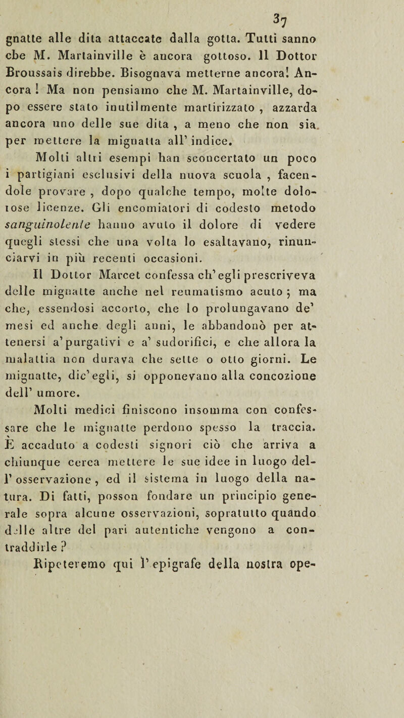 gnatte alle dita attaccate dalla gotta. Tutti sanno cbe M. Marlainville è ancora gottoso. 11 Dottor Broussais direbbe. Bisognava metterne ancora! An¬ cora ! Ma non pensiamo che M. Martainville, do- po essere stato inutilmente martirizzato , azzarda ancora uno delle sue dita , a meno che non sia per mettere la mignatta all’ indice. Molli altri esempi han sconcertato un poco i partigiani esclusivi della nuova scuola , facen¬ dole provare , dopo qualche tempo, molte dolo¬ rose licenze. Gli encomiatori di codesto metodo sanguinolente hanno avuto il dolore di vedere quegli stessi che una volta lo esaltavano, rinun¬ ciarvi in più recenti occasioni. Il Dottor Marcet confessa eh’ egli prescriveva delle mignatte anche nel reumatismo acuto \ ma che, essendosi accorto, che lo prolungavano de1 mesi ed anche degli anni, le abbandonò per at¬ tenersi a’purgativi e a’ sudorifici, e che allora la malattia non durava che sette o otto giorni. Le mignatte, die’egli, si opponevano alla concozione dell’ umore. Molti medici finiscono insomma con confes¬ sare che le mignatte perdono spesso la traccia. È accaduto a codesti signori ciò che arriva a chiunque cerca mettere le sue idee in luogo del- 1’ osservazione , ed il sistema in luogo della na¬ tura. Di fatti, posson fondare un principio gene¬ rale sopra alcune osservazioni, sopratutto quando d~lle altre del pari autentiche vengono a con¬ traddirle ? Ripeteremo qui l’epigrafe della nostra ope-
