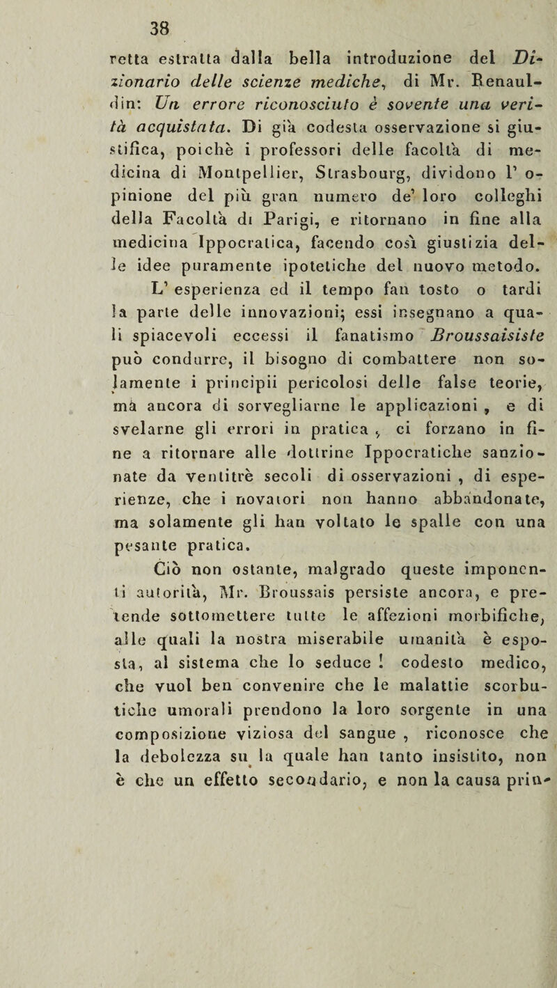 retta estratta dalla bella introduzione del Di¬ zionario delle scienze mediche, di Mr. Renaul- din: Un errore riconosciuto è sovente una veri- tà acquistata. Di già codesta osservazione si giu¬ stifica, poiché i professori delle facolta di me¬ dicina di Montpellier, Strasbourg, dividono l1 o- pinione del più gran numero de1 loro colleghi della Facolta di Parigi, e ritornano in fine alla medicina Ippocratica, facendo cosi giustizia del¬ le idee puramente ipotetiche del nuovo metodo. L1 esperienza ed il tempo fan tosto o tardi la parte delle innovazioni; essi insegnano a qua¬ li spiacevoli eccessi il fanatismo Broussaisiste può condurre, il bisogno di combattere non so¬ lamente i pri ri cip ii pericolosi delle false teorie, mài ancora di sorvegliarne le applicazioni , e di svelarne gli errori in pratica , ci forzano in fi¬ ne a ritornare alle dottrine Ippocratiche sanzio¬ nate da ventitré secoli di osservazioni , di espe¬ rienze, che i novatori non hanno abbandonate, ma solamente gli han voltato le spalle con una pesante pratica. Ciò non ostante, malgrado queste imponen¬ ti autorità, Mr. Broussais persiste ancora, e pre¬ tende sottomettere tutte le affezioni morbifiche, alle quali la nostra miserabile umanità è espo¬ sta, al sistema che lo seduce ! codesto medico, che vuol ben convenire che le malattie scorbu¬ tiche umorali prendono la loro sorgente in una composizione viziosa del sangue , riconosce che la debolezza su la quale han tanto insistito, non è che un effetto secondario, e non la causa pria-