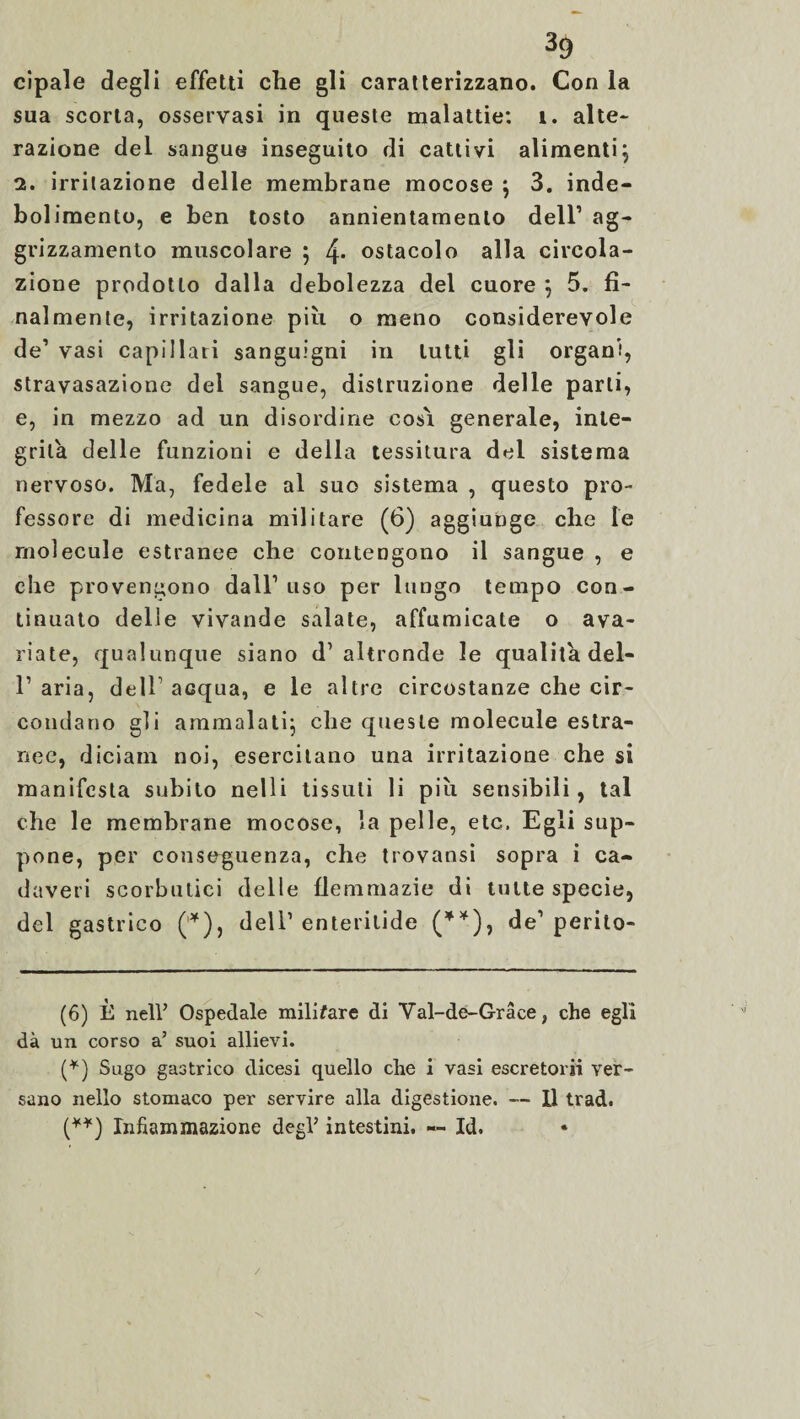 cipale degli effetti che gli caratterizzano. Con la sua scorta, osservasi in queste malattie: 1. alte¬ razione del sangue inseguito di cattivi alimenti} 2. irritazione delle membrane mocose } 3. inde¬ bolimento, e ben tosto annientamento dell’ ag- grizzamento muscolare ; 4* * ostacolo alla circola¬ zione prodotto dalla debolezza del cuore } 5. fi¬ nalmente, irritazione più o meno considerevole de’ vasi capillari sanguigni in lutti gli organi, stravasazione del sangue, distruzione delle parli, e, in mezzo ad un disordine cosi generale, inte¬ grila delle funzioni e della tessitura del sistema nervoso. Ma, fedele al suo sistema , questo pro¬ fessore di medicina militare (6) aggiunge che le rnolecule estranee che contengono il sangue , e che provengono dall’uso per lungo tempo con¬ tinuato delle vivande salate, affumicate o ava¬ riate, qualunque siano d’altronde le qualità del- 1’ aria, dell acqua, e le altre circostanze che cir¬ condano gli ammalati} che queste rnolecule estra¬ nee, diciam noi, esercitano una irritazione che si manifesta subito nelli ti ss riti li più sensibili, tal che le membrane mocose, la pelle, etc. Egli sup¬ pone, per conseguenza, che trovansi sopra i ca¬ daveri scorbutici delle flemmazie di tutte specie, del gastrico (*), dell’enteritide (**), de’perito- (6) È nell’ Ospedale militare di Val-de-Graee, che egli dà un corso a’ suoi allievi. (*) Sugo gastrico dicesi quello che i vasi escretorii ver¬ sano nello stomaco per servire alla digestione. — Il trad. (**) Infiammazione degl’ intestini. — Id. \