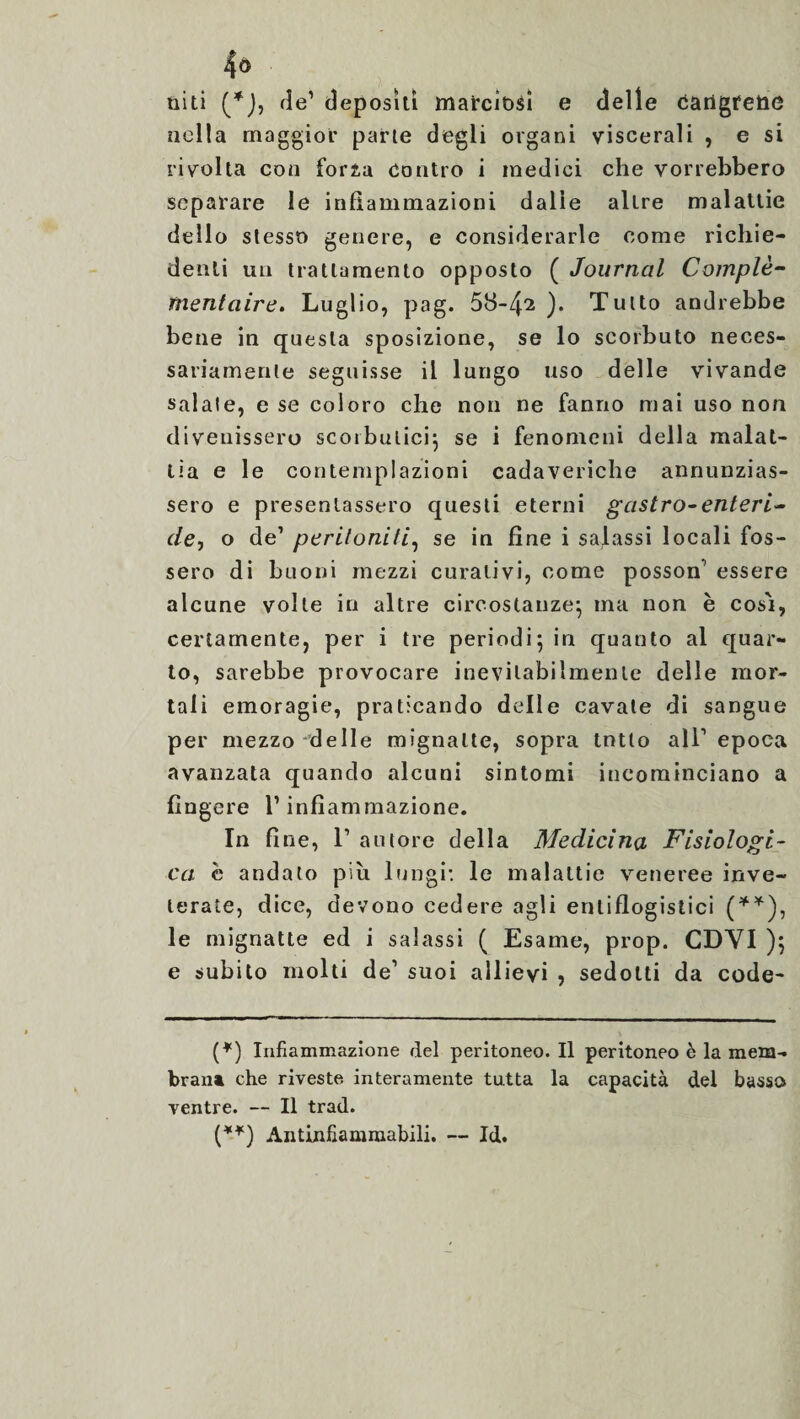 niti (*J, de’ depositi marciti e delle tìarigfetìe nella maggior parte degli organi viscerali , e si rivolta con forza contro i medici che vorrebbero separare le infiammazioni dalle altre malattie dello stesso genere, e considerarle come richie¬ denti un trattamento opposto ( Journal Complé¬ mentaire. Luglio, pag. 58-4^ ). Tutto andrebbe bene in questa sposizione, se lo scorbuto neces¬ sariamente seguisse il lungo liso delle vivande salate, e se coloro che non ne fanno mai uso non divenissero scorbutici se i fenomeni della malat¬ tia e le contemplazioni cadaveriche annunzias¬ sero e presentassero questi eterni gastro-enteri- de, o de’ peritoniti, se in fine i salassi locali fos¬ sero di buoni mezzi curativi, come posson’ essere alcune volle in altre circostanze; ma non è così, certamente, per i tre periodi; in quanto al quar¬ to, sarebbe provocare inevitabilmente delle mor¬ tali emoragie, praticando delle cavate di sangue per mezzo delle mignatte, sopra tntlo all’epoca avanzata quando alcuni sintomi incominciano a fingere l’infiammazione. In fine, l1 autore della Medicina Fisiologi¬ ca è andato più lungi: le malattie veneree inve¬ terate, dice, devono cedere agli entiflogistici (**), le mignatte ed i salassi ( Esame, prop. CDYI ); e subito molti de1 suoi allievi , sedotti da code- (*) Infiammazione del peritoneo. Il peritoneo è la mem¬ brana che riveste interamente tutta la capacità del basso ventre. — Il trad. (**) Antinfiamraabili. — Id.