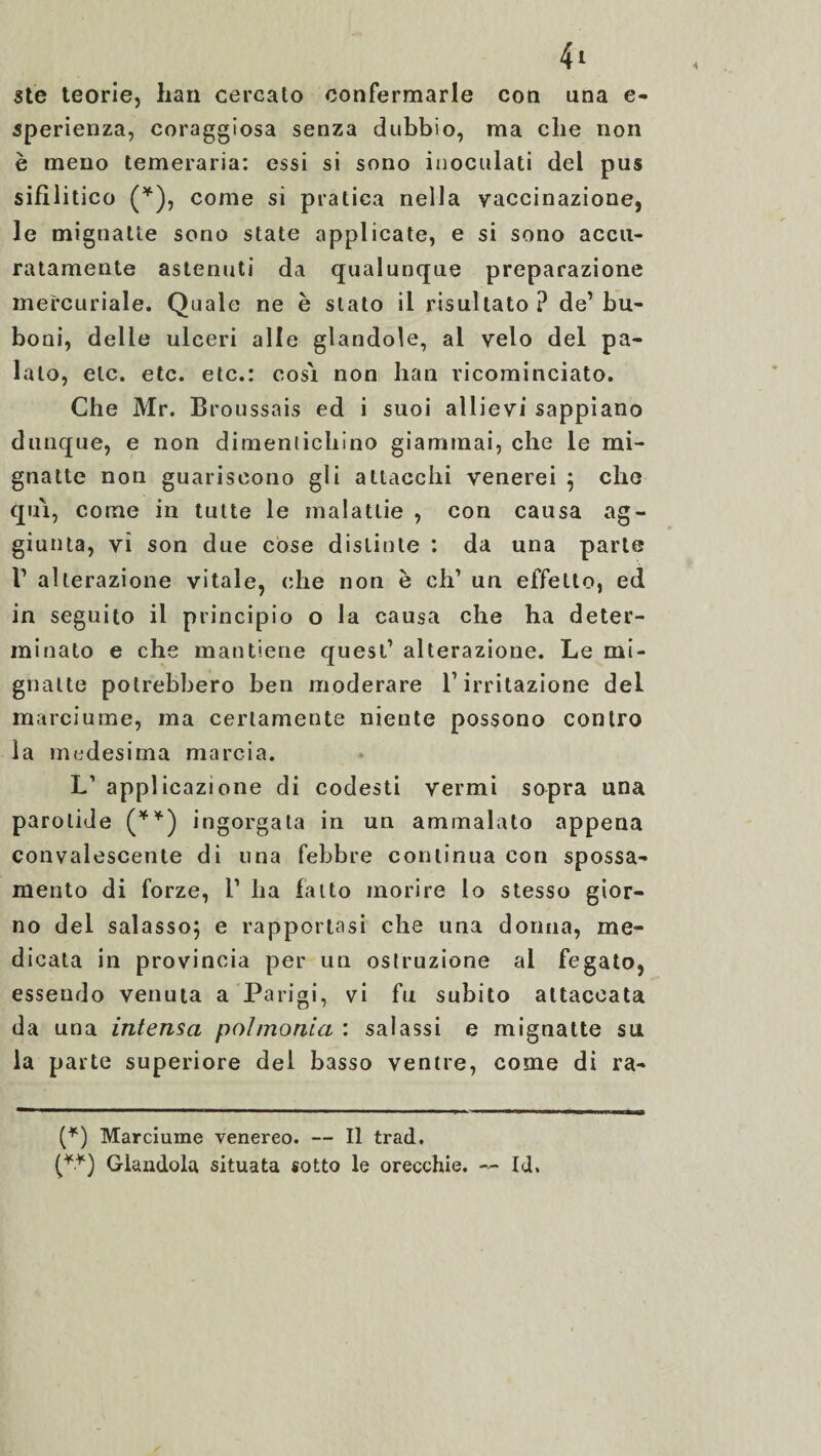 ste teorie, bari cercato confermarle con una e- sperienza, coraggiosa senza dubbio, ma che non è meno temeraria: essi si sono inoculati del pus sifilitico (*), come si pratica nella vaccinazione, le mignatte sono state applicate, e si sono accu¬ ratamente astenuti da qualunque preparazione mercuriale. Quale ne è stato il risultato ? de’ bu- boni, delle ulceri alle glandole, al velo del pa¬ lato, etc. etc. etc.: cosi non han ricominciato. Che Mr. Broussais ed i suoi allievi sappiano dunque, e non dimentichino giammai, che le mi¬ gnatte non guariscono gli attacchi venerei ; che qui, come in tutte le malattie , con causa ag¬ giunta, vi son due cose distinte : da una parte V alterazione vitale, che non è eh’ un effetto, ed in seguito il principio o la causa che ha deter¬ minato e che mantiene quest’ alterazione. Le mi¬ gnatte potrebbero ben moderare l’irritazione del marciume, ma certamente niente possono contro la medesima marcia. L1 applicazione di codesti vermi sopra una parotide (**) ingorgata in un ammalato appena convalescente di una febbre continua con spossa¬ mento di forze, l1 ha fatto morire lo stesso gior¬ no del salasso; e rapportasi che una donna, me¬ dicata in provincia per un ostruzione al fegato, essendo venuta a Parigi, vi fu subito attaccata da una intensa poi monta : salassi e mignatte su la parte superiore dei basso ventre, come di ra- (*) Marciume venereo. — Il trad. (*•*) Glandola situata sotto le orecchie. — Id.