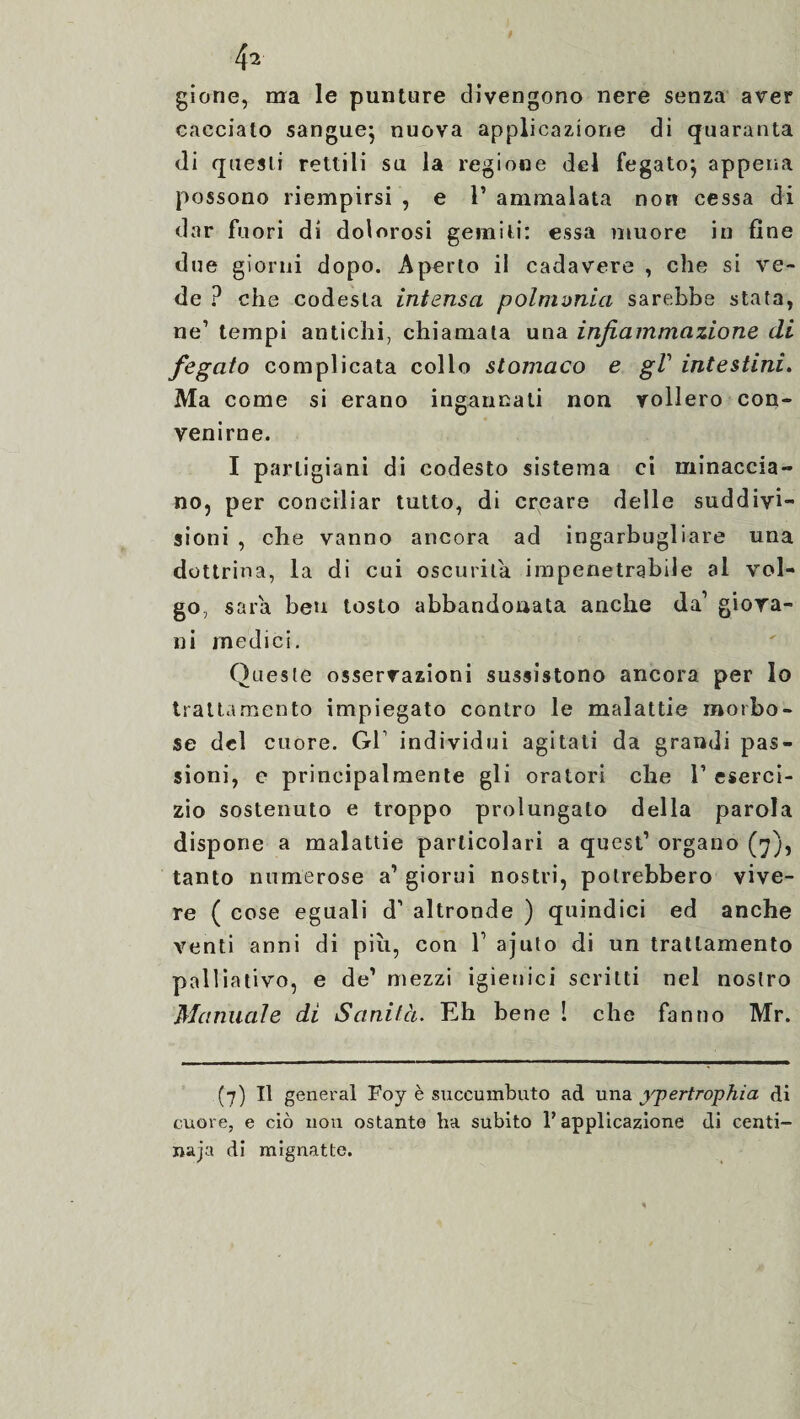 gione, ma le punture divengono nere senza aver cacciato sangue} nuova applicazione di quaranta di questi rettili su la regione del fegato} appena possono riempirsi , e T ammalata non cessa di dar fuori di dolorosi gemiti: essa muore in fine due giorni dopo. Aperto il cadavere , che si ve¬ de ? che codesta intensa polmonia sarebbe stata, ne’ tempi antichi, chiamata una infiammazione di fegato complicata collo stomaco e gV intestini. Ma come si erano ingannati non vollero con¬ venirne. I partigiani di codesto sistema ci minaccia¬ no, per conciliar tutto, di creare delle suddivi¬ sioni , che vanno ancora ad ingarbugliare una dottrina, la di cui oscurila impenetrabile al vol¬ go, saia ben tosto abbandonata anche da’ giova¬ ni medici. Queste osservazioni sussistono ancora per lo trattamento impiegato contro le malattie morbo¬ se del cuore. Gl individui agitati da grandi pas¬ sioni, e principalmente gli oratori che i1 eserci¬ zio sostenuto e troppo prolungato della parola dispone a malattie particolari a quest1 organo (7), tanto numerose a1 giorni nostri, potrebbero vive¬ re ( cose eguali d1 altronde ) quindici ed anche venti anni di piu, con T ajuto di un trattamento palliativo, e de1 mezzi igienici scritti nel nostro Manuale di Sanità. Eh bene ! che fanno Mr. (7) Il generai Foy è succutributo ad una ypertrophìa di cuore, e ciò non ostante ha subito l’applicazione di centi¬ naia di mignatte.