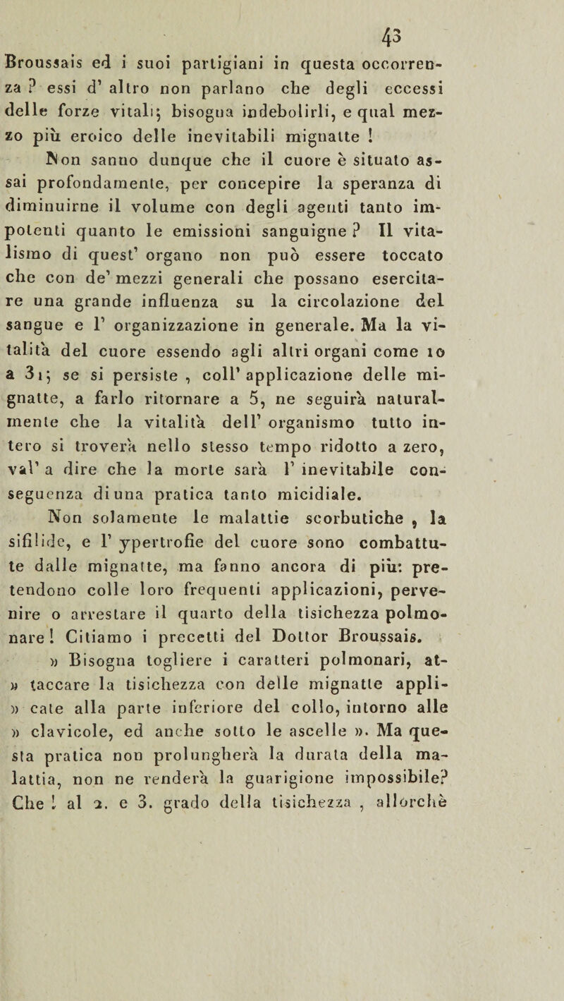 Broussais ed i suoi partigiani in questa occorren¬ za ? essi d’ altro non parlano che degli eccessi delle forze vitali; bisogna indebolirli, e qual mez¬ zo piu eroico delle inevitabili mignatte ! Non sanuo dunque che il cuore è situato as¬ sai profondamente, per concepire la speranza di diminuirne il volume con degli agenti tanto im¬ potenti quanto le emissioni sanguigne ? Il vita¬ lismo di quest’ organo non può essere toccato che con de’ mezzi generali che possano esercita¬ re una grande influenza su la circolazione del sangue e 1’ organizzazione in generale. Ma la vi¬ talità del cuore essendo agli altri organi come io a 31; se si persiste, coll’applicazione delle mi¬ gnatte, a farlo ritornare a 5, ne seguirà natural¬ mente che la vitalità dell’ organismo tutto in¬ tero si troverà nello stesso tempo ridotto a zero, vai’ a dire che la morte saia 1’ inevitabile con¬ seguenza di una pratica tanto micidiale. Non solamente le malattie scorbutiche , la sifilide, e F ypertrofie del cuore sono combattu¬ te dalle mignatte, ma fanno ancora di più: pre¬ tendono colle loro frequenti applicazioni, perve¬ nire o arrestare il quarto della tisichezza polmo¬ nare 1 Citiamo i precetti del Dottor Broussais. » Bisogna togliere i caratteri polmonari, at- w taccare la tisichezza con delle mignatte appli- )) cate alla parte inferiore del collo, intorno alle » clavicole, ed anche sotto le ascelle ». Ma que¬ sta pratica non prolungherà la durata della ma¬ lattia, non ne venderà la guarigione impossibile? Che 1 al e 3. grado della tisichezza , allorché