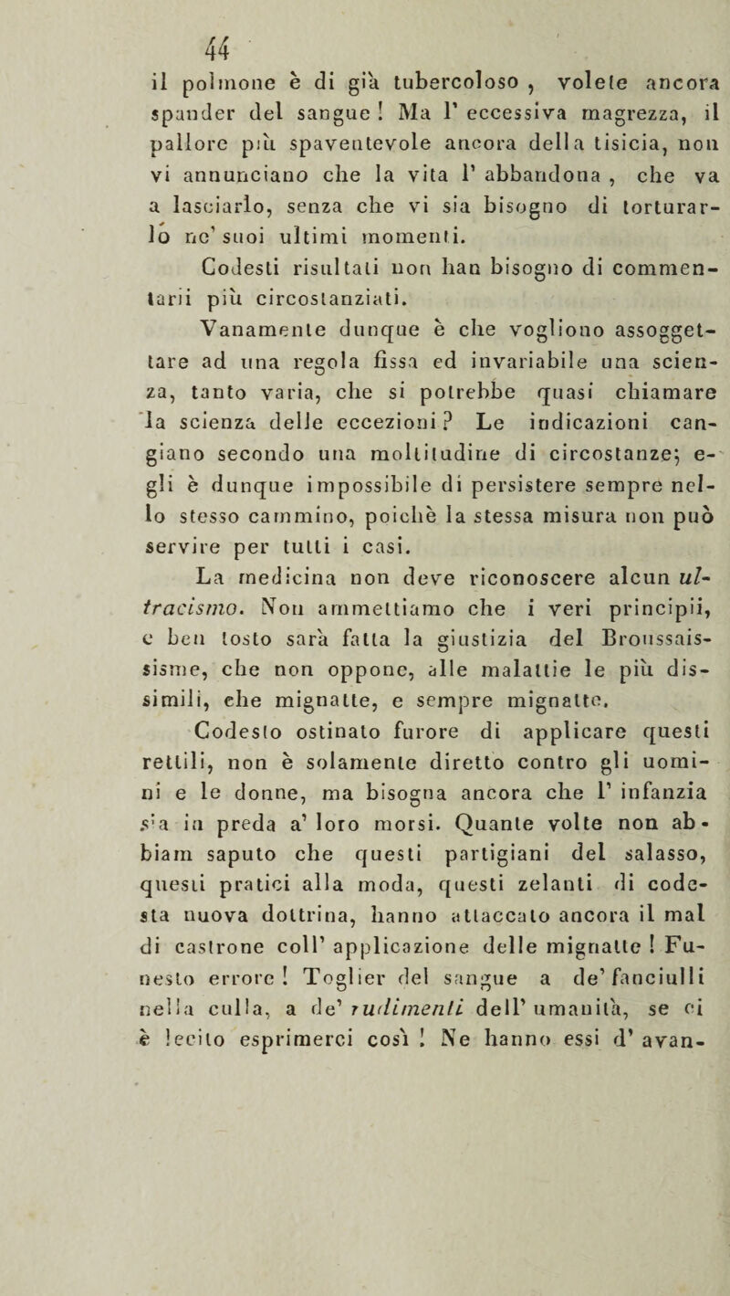 spander del sangue ! Ma V eccessiva magrezza, il pallore più spaventevole ancora della tisicia, non vi annunciano che la vita 1’ abbandona , che va a lasciarlo, senza che vi sia bisogno di torturar¬ lo ne’suoi ultimi momenti. Codesti risultali non han bisogno di commen¬ tarli piu circostanziati. Vanamente dunque e che vogliono assogget¬ tare ad una res;o!a fìssa ed invariabile una scien- za, tanto varia, che si potrebbe quasi chiamare la scienza delie eccezioni? Le indicazioni can¬ giano secondo una moltitudine di circostanze; e- gli è dunque impossibile di persistere sempre nel¬ lo stesso cammino, poiché la stessa misura non può servire per tulli i casi. La medicina non deve riconoscere alcun ul- tracismo. Noti ammettiamo che i veri principii, e Leti tosto sarà falla la giustizia del Broussais- sisme, che non oppone, alle malattie le piu dis¬ simili, che mignatte, e sempre mignatte. Codesto ostinato furore di applicare questi rettili, non è solamente diretto contro gli uomi¬ ni e le donne, ma bisogna ancora che l1 infanzia s’a in preda a’loro morsi. Quante volte non ab- biam saputo che questi partigiani del salasso, questi pratici alla moda, questi zelanti di code¬ sta nuova dottrina, hanno attaccalo ancora il mal di castrone coll’ applicazione delle mignatte ! Fu¬ nesto errore! Toglier del sangue a de’fanciulli nella culla, a de? rudimenti, dell’umanità, se ci è lecito esprimerci cosi ! Ne hanno essi d’ avan-