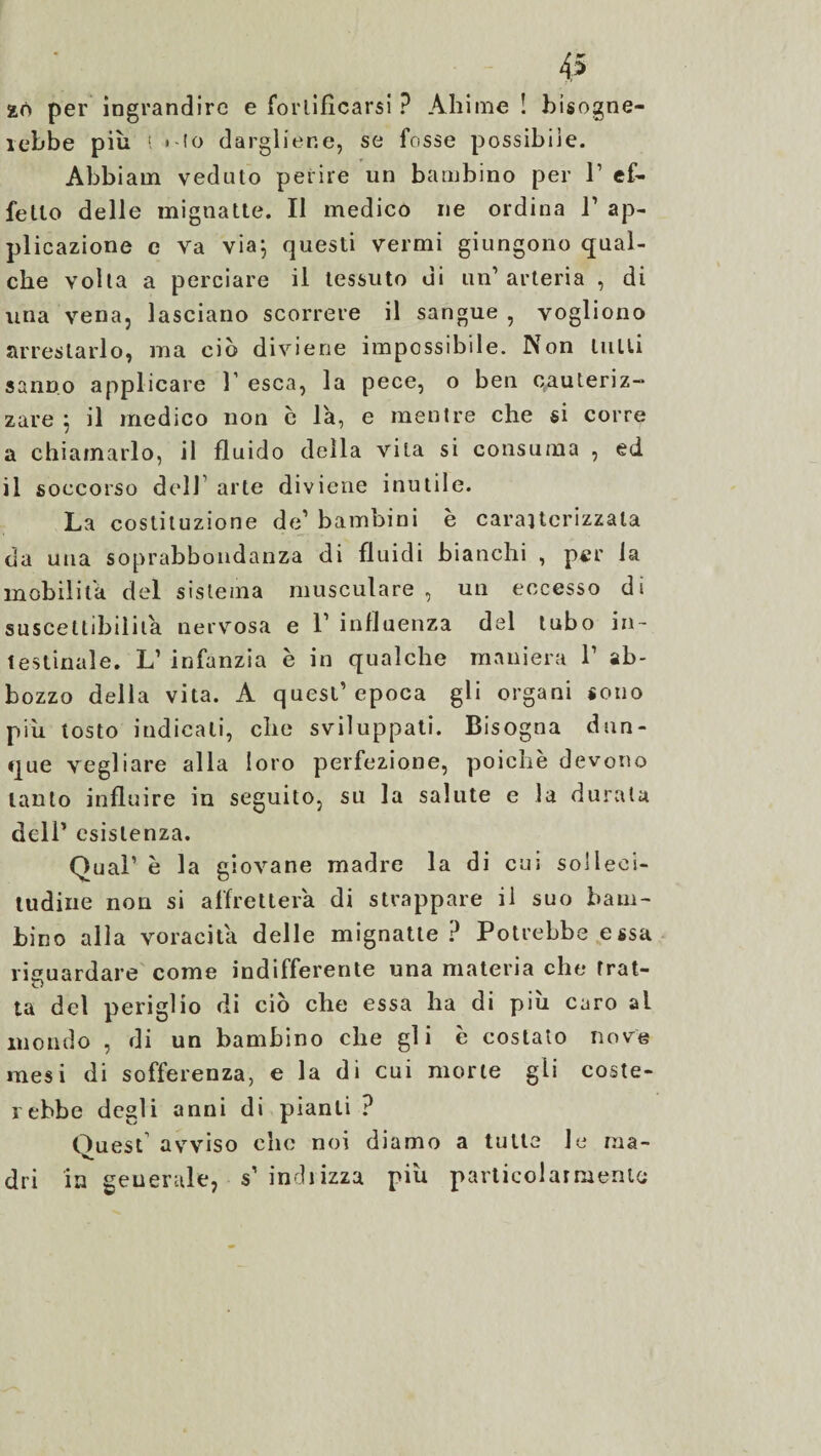 slò per ingrandire e fortificarsi ? Ahimè ! bisogne¬ rebbe più * io dargliene, se fosse possibile. Abbiam veduto perire un bambino per 1’ ef¬ fetto delle mignatte. Il medico ne ordina P ap¬ plicazione c va via; questi vermi giungono qual¬ che volta a perciare il tessuto di un’arteria , di una vena, lasciano scorrere il sangue , vogliono arrestarlo, ma ciò diviene impossibile. Non tulli sanno applicare 1’ esca, la pece, o ben qauleriz-* zare ; il medico non è la, e mentre che si corre a chiamarlo, il fluido della vita si consuma , ed il soccorso dell arte diviene inutile. La costituzione de1 bambini è caraitcrizzala da una soprabbondanza di fluidi bianchi , per la mobilita del sistema musculare , un eccesso di suscettibilità nervosa e 1’ influenza del tubo in¬ testinale. L’ infanzia è in qualche maniera V ab¬ bozzo della vita. A quest’epoca gli organi sono più tosto indicali, che sviluppati. Bisogna dun¬ que vegliare alla loro perfezione, poiché devono tanto influire in seguito, su la salute e la durala deli’ esistenza. Qual’ è la giovane madre la di cui solleci¬ tudine non si affretterà di strappare il suo bam¬ bino alla voracità delle mignatte ? Potrebbe essa riguardare come indifferente una materia che trat¬ ta del periglio di ciò che essa ha di più caro ai inondo , di un bambino che gli è costato nove mesi di sofferenza, e la di cui morte gli coste¬ rebbe degli anni di pianti ? Quest avviso che noi diamo a tutta le ma¬ dri in generale, s’ indi izza più particolarmente