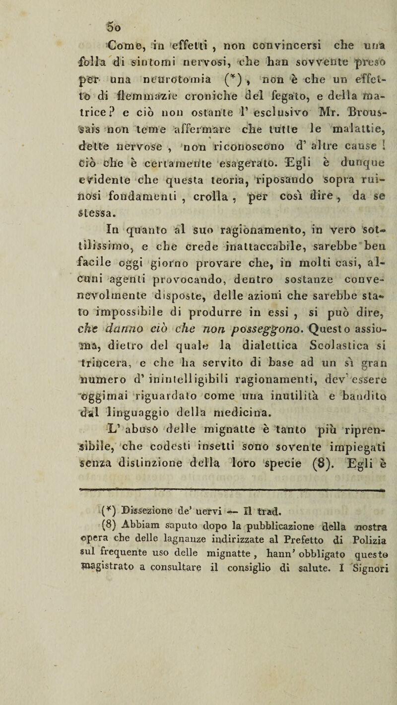 So Come, in effetti , non convincersi che ima folla di sintomi nervosi, che han sovvente preso per una neurotomia (*) , non è che un effet¬ to di flemmazie croniche del fegato, e della ma¬ trice? e ciò non ostante l’esclusivo Mr. Brous¬ sais non teme affermare che tutte le malattie, « dette nervose , non riconoscono d’ altre cause 1 ciò che e certamente esagerato. Egli è dunque evidente che questa teoria, riposando sopra rui- nosi fondamenti, crolla, per cosi dire, da se stessa. In quanto al suo ragionamento, in vero sot® t ìli ss imo, e che crede inattaccabile, sarebbe ben facile oggi giorno provare che, io molti casi, al¬ cuni agenti provocando, dentro sostanze conve¬ nevolmente disposte, delle azioni che sarebbe sta¬ to impossibile di produrre in essi , si può dire, che danno ciò che non posseggono. Questo assio¬ ma, dietro del quale la dialettica Scolastica si trincera, e che ha servito di base ad un sì gran numero d’inintelligibili ragionamenti, dev essere ©ggimai riguardato come una inutilità e bandito dal linguaggio della medicina. L’ abusò delle mignatte è tanto piu ripren¬ sibile, che codesti insetti sono sovente impiegati senza distinzione della loro specie (8). Egli è (*) Dissezione de’ uervi — Il trad, (8) Abbiam saputo dopo la pubblicazione della nostra «spera che delle lagnanze indirizzate al Prefetto di Polizia sul frequente uso delle mignatte , hann' obbligato questo magistrato a consultare il consiglio di salute. I Signori