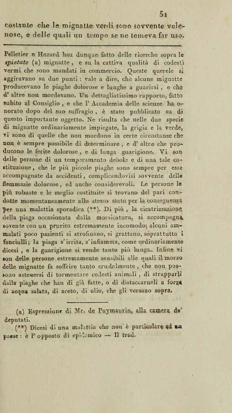 costante che le mignatte verdi sono sovvente vele¬ nose, e delle quali un tempo se ne temeva far uso. Pelletier e Hnzard hau dunque fatto delle ricerche sopra le spietate (a) mignatte , e su la cattiva qualità di codesti Vermi che sono mandati in commercio. Queste querele sj aggiravano su due punti : vale a dire, che alcune mignatte producevano le piaghe dolorose e lunghe a guarirsi , e chg d* altre non mordevano. Un dettagliatissimo rapporto, fatto subito al Consiglio , e che 1’ Accademia delle scienze ha o- norato dopo del suo suffragio , è stato pubblicato su di questo importante oggetto. Ne risulta che nelle due specie di mignatte ordinariamente impiegate, la grigia e la verde, vi sono di quelle che non mordono in certe circostanze che non è sempre possibile di determinare , e d’ altre elle pro¬ ducono le ferite dolorose , e di lunga guarigione. Vi son delle persone di un temperamento debole e di una tale co¬ stituzione , che le più piccole piaghe sono sempre per esse accompagnate da accidenti, complicandovisi sovvente dell® flemmazie dolorose, ed anche considerevoli. Le persone le più robuste e le meglio costituite si trovano del pari con¬ dotte momentaneamente allo stesso stato per la conseguenza per una malattia sporadica (**). Di più , la cicatrizzazione della piaga occasionata dalia morsicatura, si accompagni sovente con un prurito estremamente incomodo*, alcuni am¬ malati poco pazienti si strofinano, si grattano, soprattutto i fanciulli; la piaga s’irrita, s infiamma, come ordinariamente dicesi , e la guarigione si rende tanto più lunga.. Infine vi eon delle persone estremamente sensibili alle quali il morso delle mignatte fa soffrire tanto crudelmente , che non pos¬ sono astenersi di tormentare codesti animali , di strapparli dalle piaghe che han di già fatte, o di distaccameli a forzt di acqua salata, di aceto, di olio, che gli versano sopra. (a) Espressione di Mr. de Puymaurin, alla camera de’ deputati. (**) Dicesi di una malattia cho non è particolare $à 9M