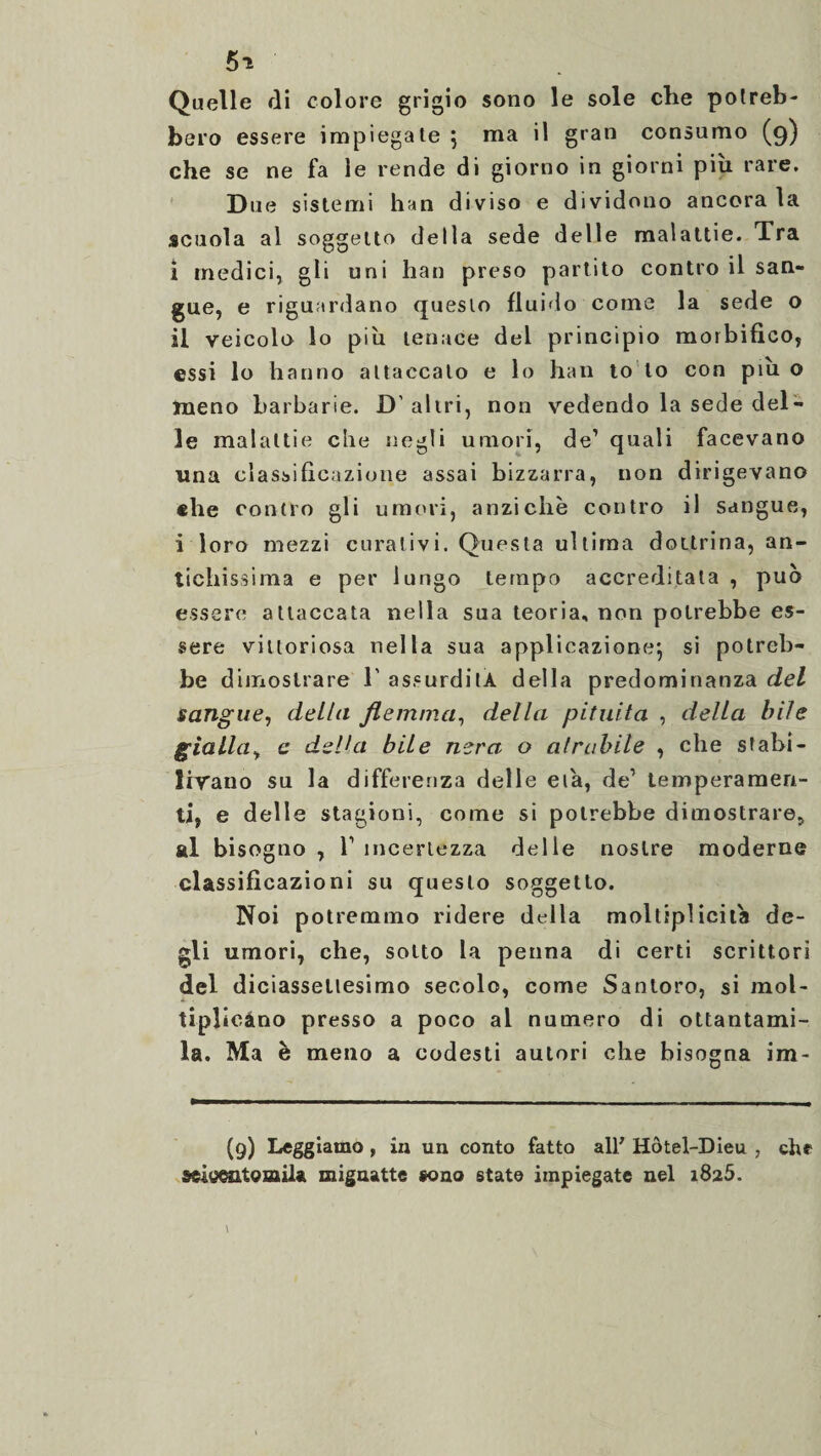 5* Quelle di colore grigio sono le sole elle potreb¬ bero essere impiegate } ma il gran consumo (9) che se ne fa le rende di giorno in giorni piu rare. Due sistemi han diviso e dividono ancora la scuola al soggetto della sede delle malattie. Tra i medici, gli uni han preso partito contro il san¬ gue, e riguardano questo fluido come la sede o il veicolo lo piu tenace del principio morbifico, essi lo hanno attaccato e lo han lo to con piu o meno barbarie. D' altri, non vedendo la sede del¬ le malattie che negli umori, de1 quali facevano una classificazione assai bizzarra, non dirigevano «he contro gli umori, anziché contro il sangue, i loro mezzi curativi. Questa ultima dottrina, an¬ tichissima e per lungo tempo accreditata , può essere attaccata nella sua teoria, non potrebbe es¬ sere vittoriosa nella sua applicazione-, si potreb¬ be dimostrare 1' assurditA della predominanza del sangue, della flemma, della pituita , della bile gialla, c della bile nera o atrabile , che stabi¬ livano su la differenza delle eia, de1 temperamen¬ ti, e delle stagioni, come si potrebbe dimostrare, al bisogno , T incertezza delle nostre moderne classificazioni su questo soggetto. Noi potremmo ridere della moltipliche de¬ gli umori, che, sotto la penna di certi scrittori del diciassettesimo secolo, come Santoro, si mol¬ tiplicano presso a poco al numero di ottantami¬ la. Ma è meno a codesti autori che bisogna im- (9) Leggiamo, in un conto fatto all7 Hôtel-Dieu , che sellato mila, mignatte sono state impiegate nel 1825.