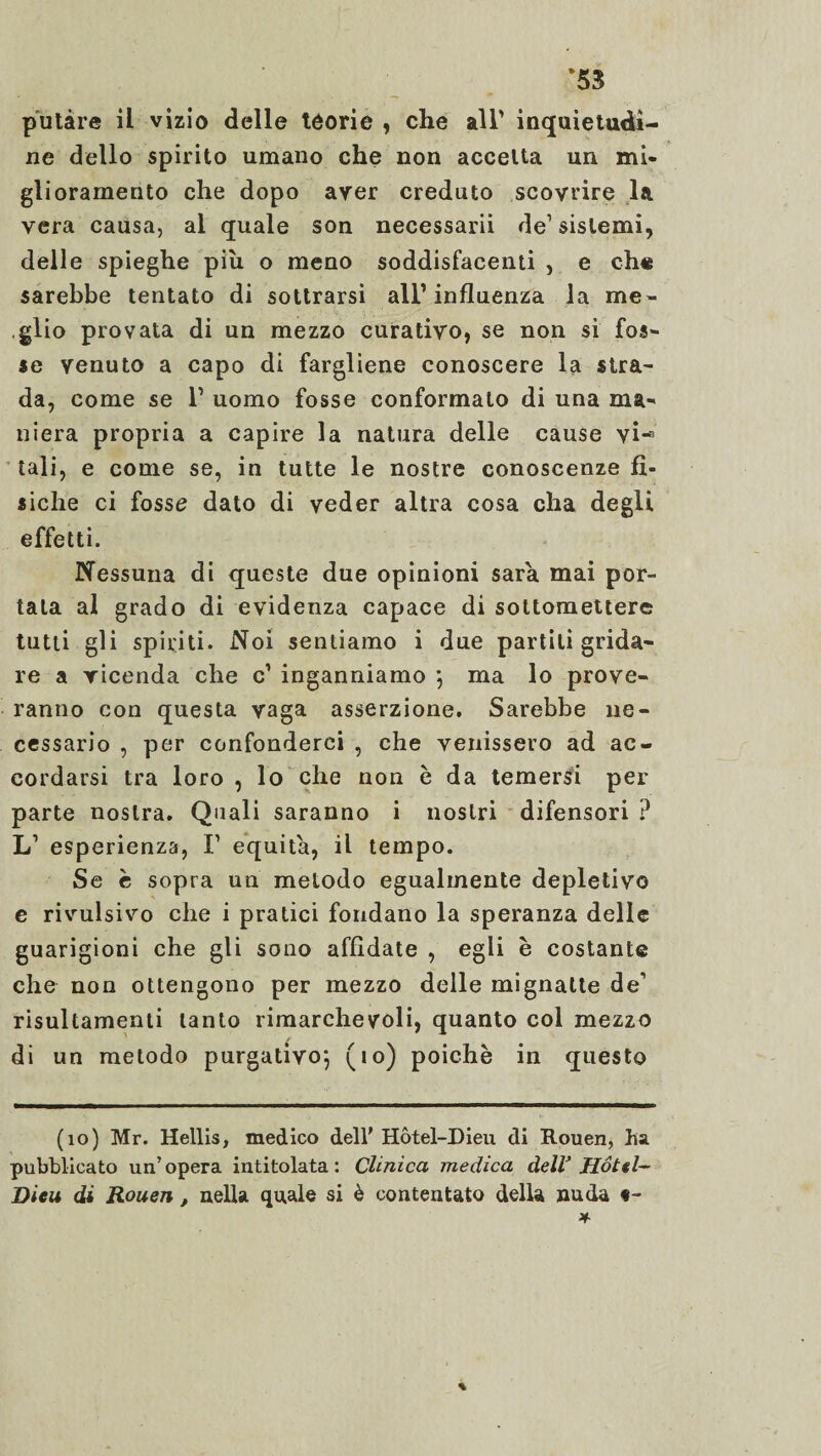 ‘53 putàre il vizio delle teorie , che all’ inquietudi¬ ne dello spirito umano che non accetta un mi¬ glioramento che dopo aver creduto scovrire la vera causa, al quale son necessarii de1 sistemi, delle spieghe più o meno soddisfacenti , e che sarebbe tentato di sottrarsi all’influenza la me¬ glio provata di un mezzo curativo, se non si fos¬ se venuto a capo di fargliene conoscere la stra¬ da, come se 1’ uomo fosse conformato di una ma¬ niera propria a capire la natura delle cause vi-1 tali, e come se, in tutte le nostre conoscenze fì¬ siche ci fosse dato di veder altra cosa cha degli effetti. Nessuna di queste due opinioni sarà mai por¬ tala al grado di evidenza capace di sottomettere tutti gli spiriti. Noi sentiamo i due partili grida¬ re a vicenda che c’ inganniamo ; ma lo prove¬ ranno con questa vaga asserzione. Sarebbe ne¬ cessario , per confonderci , che venissero ad ac¬ cordarsi tra loro , lo che non è da temersi per parte nostra. Quali saranno i nostri difensori ? L1 esperienza, F equità, il tempo. Se c sopra un metodo egualmente depletivo e rivulsivo che i pratici fondano la speranza delle guarigioni che gli sono affidate , egli è costante che non ottengono per mezzo delle mignatte de1 risultamenti tanto rimarchevoli, quanto col mezzo di un metodo purgativo*, (io) poiché in questo (io) Mr. Hellis, medico dell' Hôtel-Dieu di Rouen, lia pubblicato un’opera intitolata: Clinica medica dell’ Hotel- Dieu di Rouen, nella quale si è contentato della nuda t-