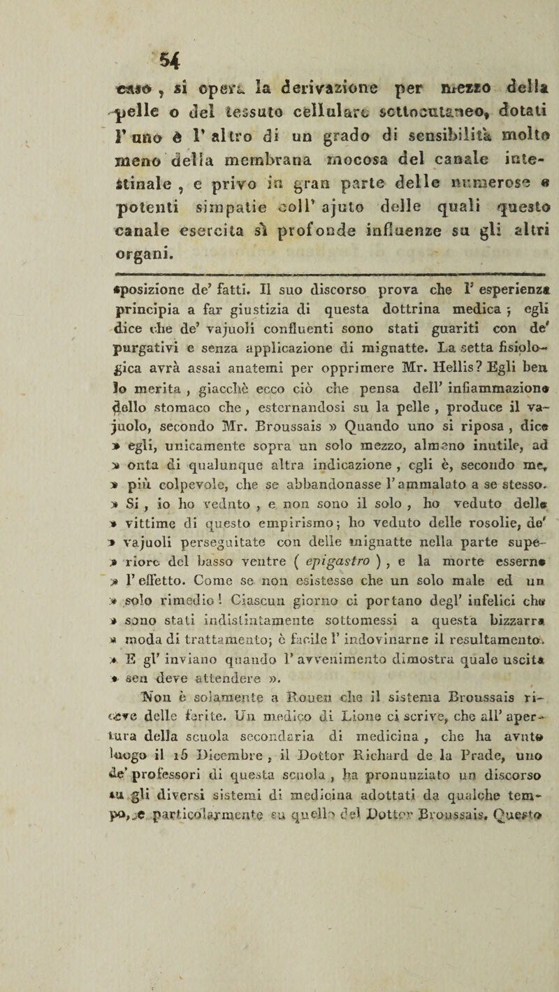 caso , si opefL la derivazione per n* *e*ro della -pelle o del tessuto cellulare sottocutaneo, dotati 1’ ano è l’altro di un grado di sensibilità molto meno delia membrana mocosa del canale inte¬ stinale , e privo in gran parte delle numerose « potenti simpatie eoli’ ajuto delle quali questo canale esercita sì profonde influenze su gli altri organi. «posizione de’ fatti. Il suo discorso prova che I5 esperienza principia a far giustizia di questa dottrina medica j egli dice che de’ vajuoli confluenti sono stati guariti con de' purgativi e senza applicazione di mignatte. La setta fisiolo¬ gica avrà assai anatemi per opprimere Mr. Hellis?Egli ben lo merita , giacché ecco ciò che pensa dell’ infiammazion® dello stomaco che, esternandosi su la pelle , produce il va¬ cuolo, secondo Mr. Broussais » Quando uno si riposa , dice » egli, unicamente sopra un solo mezzo, almeno inutile, ad » onta di qualunque altra indicazione , egli è, secondo me» * più colpevole, che se abbandonasse l’ammalato a se stesso. y» Si , io ho vednto , e non sono il solo , ho veduto delle * vittime di questo empirismo; ho veduto delle rosolie, de' * vajuoli perseguitate con delle mignatte nella parte supe¬ ri riorc del basso ventre ( epigastro ) , e la morte esserne -» l’effetto. Come se non esistesse che un solo male ed un » solo rimedio'. Ciascun giorno ci portano degl’ infelici ch« * sono stati indistintamente sottomessi a questa bizzarra « moda di trattamento; è facile l’indovinarne il resultamento, a E gl’ inviano quando F avvenimento dimostra quale uscita sen deve attendere ». ISi’on è solamente a Rouen die il sistema Broussais ri¬ ceve delle ferite. Un medico di Lione ci scrive, che all’aper¬ tura della scuola secondaria di medicina , che ha avuto luogo il i5 Dicembre , il Dottor Richard de la Brade, uno de’ professori di questa scuola , ha pronunziato un discorso gli diversi sistemi di medicina adottati da qualche tem~ po,_e particolarmente eu quell') del Dottor Broussais» Questo