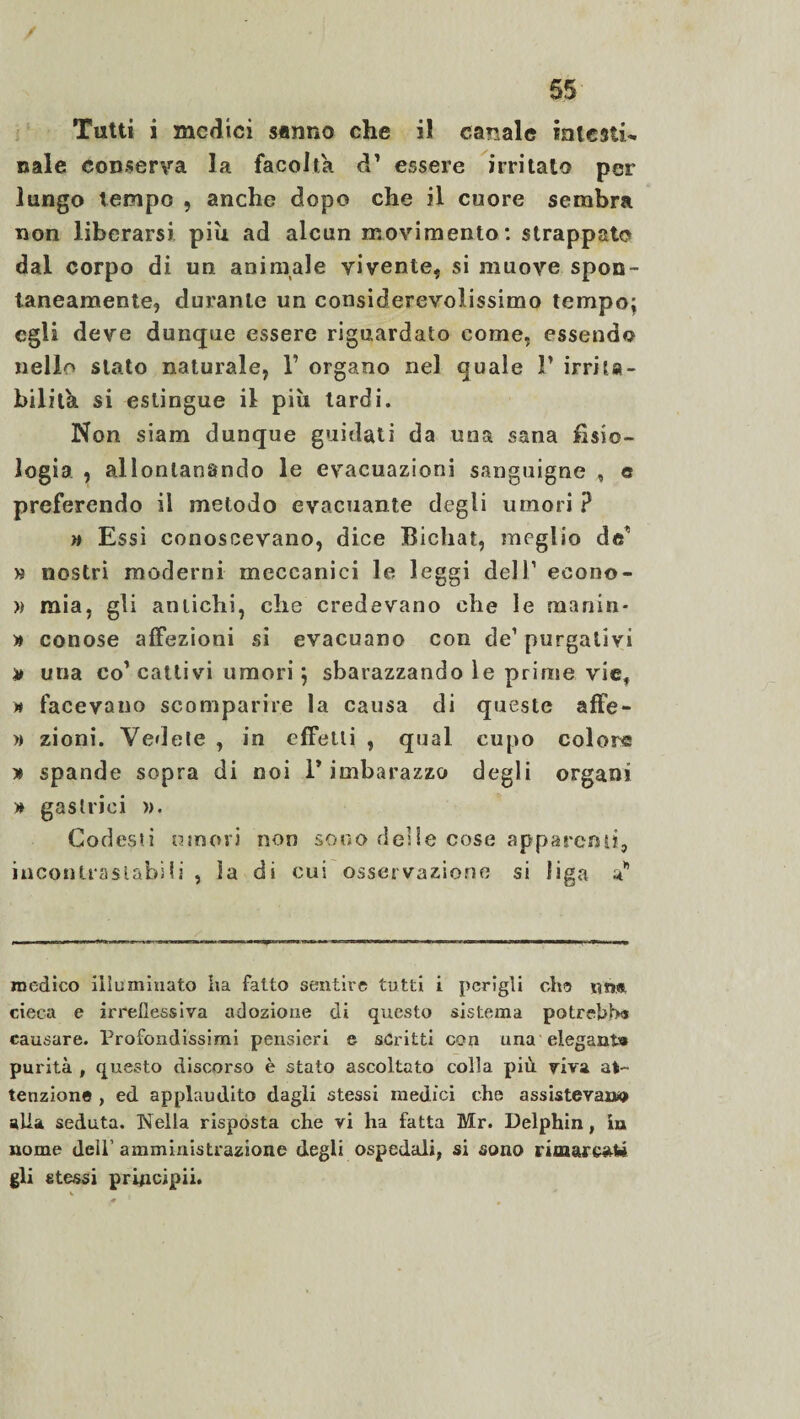 Tutti i medici sanno che i! cabale intesti¬ nale conserva la facoltà à' essere irritalo per lungo tempo , anche dopo che il cuore sembra non liberarsi piu ad alcun movimento: strappato dal corpo di un animale vivente* si muove spon¬ taneamente* durante un considerevolissimo tempo* egli deve dunque essere riguardato come, essendo nello stato naturale, V organo nel eguale P irrita¬ bilità si estingue il più tardi. Non siam dunque guidati da una sana fisio¬ logia , allontanando le evacuazioni sanguigne , e preferendo il metodo evacuante degli umori ? » Essi conoscevano, dice Bicliat, meglio do' » nostri moderni meccanici le leggi dell1 econo- » mia, gli antichi, che credevano che le manin- » conose affezioni si evacuano con de1 purgativi # una co’cattivi umori} sbarazzando le prime vie* n facevano scomparire la causa di queste affe- » zioni. Vedete , in effetti , qual cupo colore » spande sopra di noi P imbarazzo degli organi » gastrici ». Codesti umori non sono delle cose apparent}, incontrastabili , la di cui osservazione si figa medico illuminato ha fatto sentire tutti i perigli che \m». cieca e irreflessiva adozione di questo sistema potrebbe causare. Profondissimi pensieri e scritti con una eleganì» purità , questo discorso è stato ascoltato colla più viva at¬ tenzione , ed applaudito dagli stessi medici che assisterai»» alla seduta. Nella risposta che vi ha fatta Mr. Delphin, in nome dell’ amministrazione degli ospedali, si sono rimaresAi gli stessi principii.