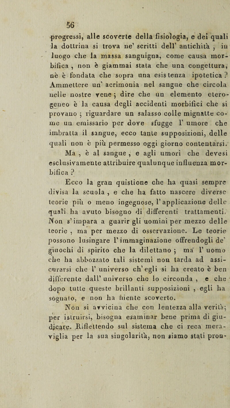 progressi, alle scoverte della fisiologia, e dei quali la dottrina si trova ne1 scritti dell1 antichità , in luogo che la massa sanguigna, come causa mor- bifìca , non è giammai stata che una congettura, nè è fondata che sopra una esistenza ipotetica? Ammettere un’ acrimonia nel sangue che circola neiie nostre vene ; dire che un elemento etero¬ geneo è la causa degli accidenti morbifìci che si provano ; riguardare un salasso colle mignatte co¬ me un emissario per dove sfugge 1’ umore che imbratta il sangue, ecco tante supposizioni, delle quali non è più permesso oggi giorno contentarsi. Ma , è ai sangue , e agli umori che devesi esclusivamente attribuire qualunque influenza mor- bifica ? Ecco la gran quislione che ha quasi sempre divisa la scuola , e che ha fatto nascere diverse teorie più o meno ingegnose, F applicazione delle quali ha avuto bisogno di differenti trattamenti- Non s’impara a guarirgli uomini per mezzo delle * teorie , ma per mezzo di osservazione. Le teorie possono lusingare F immaginazione offrendogli de1 giuochi di spirito che la dilettano ; ma F uomo che ha abbozzato tali sistemi non larda ad assi¬ curarsi che F universo eh1 egli si ha creato è ben differente dall’ universo che lo circonda , e che dopo tutte queste brillanti supposizioni , egli ha sognalo, e non ha niente scoverto. Non si avvicina che con lentezza alla verità; per istruirsi, bisogna esaminar bene prima di giu¬ dicare. Riflettendo sul sistema che ci reca mera¬ viglia per la sua singolarità, non siamo stati proti-