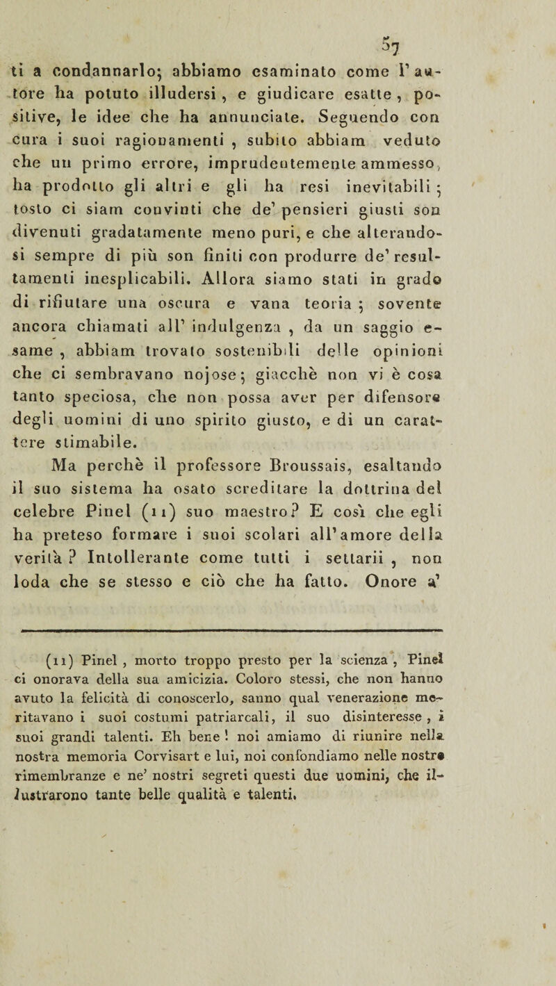 ti a condannarlo; abbiamo esaminato come I1 au¬ tore ha potuto illudersi , e giudicare esatte , po¬ sitive, le idee che ha annunciale. Seguendo con cura i suoi ragionamenti , subito abbiam veduto che un primo errore, imprudentemente ammesso, ha prodotto gli altri e gli ha resi inevitabili ; tosto ci siam convinti che de’ pensieri giusti son divenuti gradatamente meno puri, e che alterando¬ si sempre di più son finiti con produrre de’resul- tamenli inesplicabili. Allora siamo stati in grado di rifiutare una oscura e vana teoria ; sovente ancora chiamati all’ indulgenza , da un saggio e- same , abbiam trovato sostenibili delle opinioni che ci sembravano nojose; giacche non vi è cosa tanto speciosa, che non possa aver per difensore degli uomini di uno spirito giusto, e di un carat¬ tere stimabile. Ma perchè il professore Broussais, esaltando il suo sistema ha osato screditare la dottrina dei celebre Pinel (11) suo maestro? E cosi che egli ha preteso formare i suoi scolari all’amore della verità ? Intollerante come tutti i setlarii , non loda che se stesso e ciò che ha fatto. Onore a’ (11) Pinel , morto troppo presto per la scienza, Pineì ci onorava della sua amicizia. Coloro stessi, che non hanno avuto la felicità di conoscerlo, sanno qual venerazione me¬ ritavano i suoi costumi patriarcali, il suo disinteresse, i suoi grandi talenti. Eh bene ! noi amiamo di riunire nella, nostra memoria Corvisart e lui, noi confondiamo nelle nostr» rimembranze e ne’ nostri segreti questi due uomini, che il¬ lustrarono tante belle qualità e talenti,