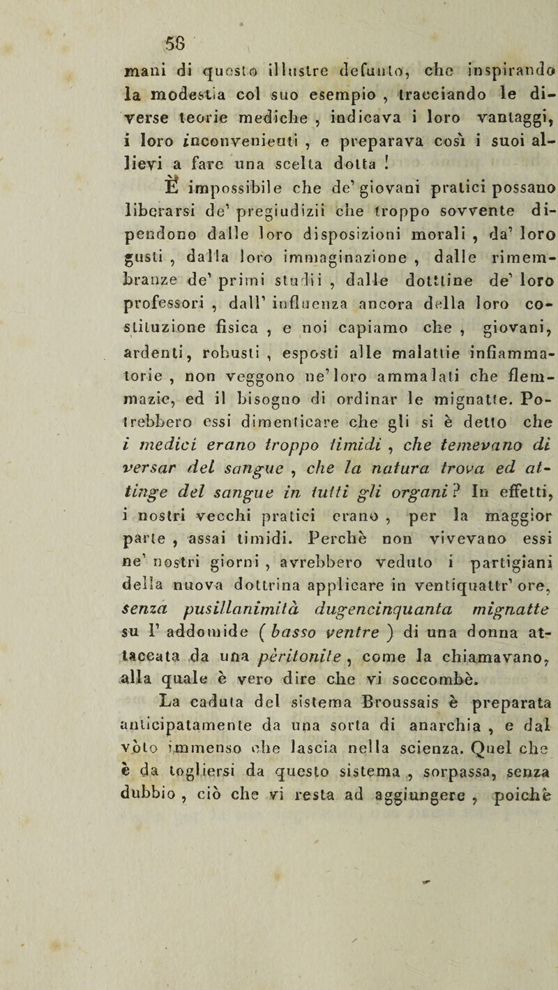 mani di questo illustre defunto, che inspirando la modestia col suo esempio , tracciando le di¬ verse teorie mediche , indicava i loro vantaggi, i loro inconvenienti , e preparava cosi i suoi al¬ lievi a fare una scelta dotta ! Ë impossibile che de’giovani pratici possano liberarsi de1 pregiudizii che troppo sovvente di¬ pendono dalle loro disposizioni morali , da’ loro gusti , dalla loro immaginazione , dalle rimem¬ branze de’primi sturbi , dalle dottiine de1 loro professori , dall1 influenza ancora della loro co¬ stituzione fisica , e noi capiamo che , giovani, ardenti, robusti, esposti alle malattie infiamma¬ torie, non veggono ne’loro ammalati che flem- mazie, ed il bisogno di ordinar le mignatte. Po¬ trebbero essi dimenticare che gii si è detto che i medici erano troppo timidi , che temevano di versar del sangue , che la natura trova ed at¬ tinge del sangue in tutti gli organi ? In effetti, i nostri vecchi pratici erano , per la maggior parte , assai timidi. Perchè non vivevano essi ne1 nostri giorni , avrebbero veduto i partigiani della nuova dottrina applicare in ventiquattr’ ore, senza pusillanimità dugencinquanta mignatte su 1’ addomide ( basso ventre ) di una donna at¬ taccata da una péritonite , come la chiamavano, alla quale è vero dire che vi soccombè. La caduta del sistema Broussais è preparata anticipatamente da una sorta di anarchia , e dal volo immenso che lascia nella scienza. Quel che è da togliersi da questo sistema , sorpassa, senza dubbio , ciò che vi resta ad aggiungere , poiché