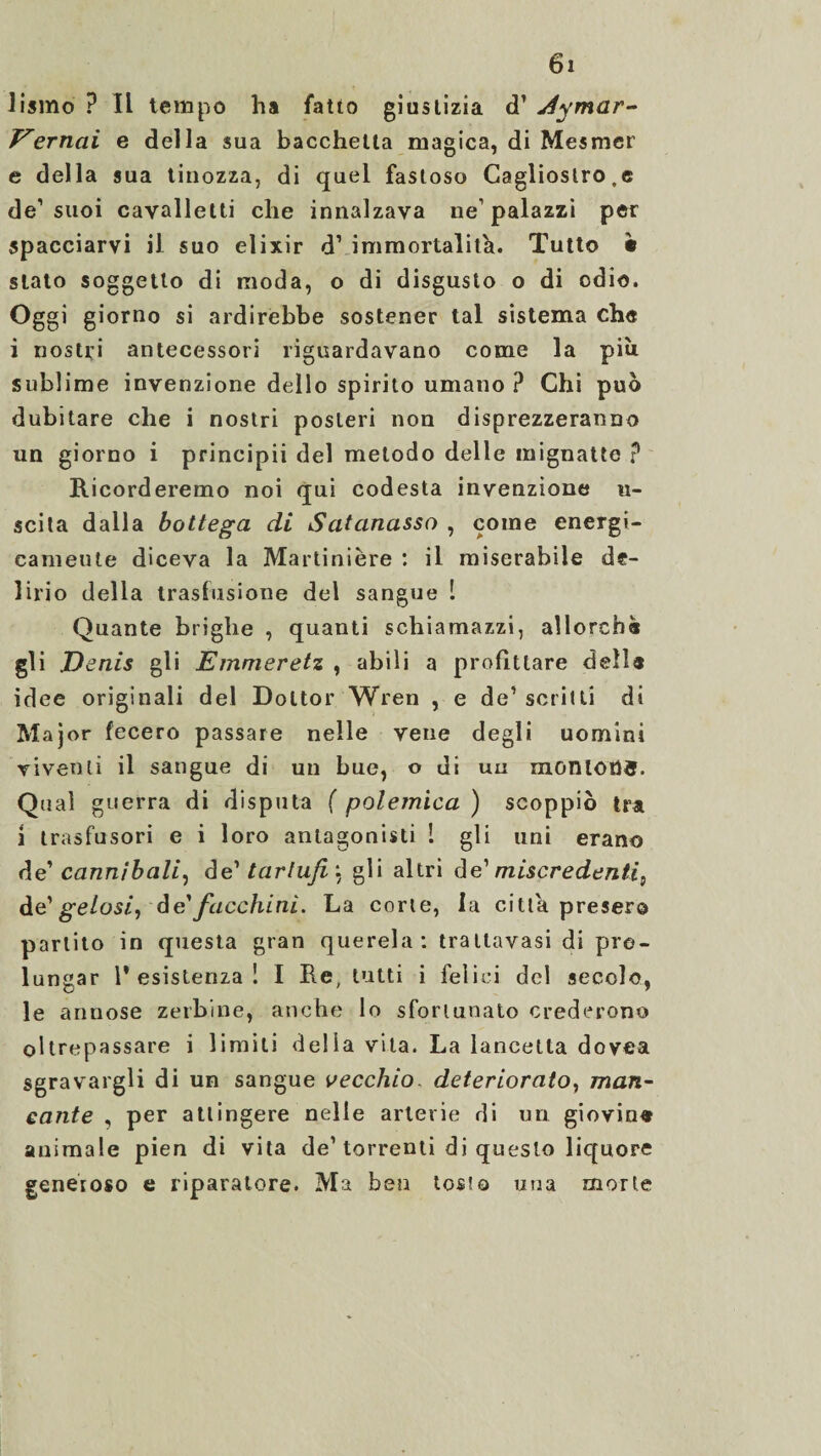 lismo ? Il tempo ha fatto giustizia d’jéymar- F'ernai e della sua bacchetta magica, di Mesmer e della sua tinozza, di quel fastoso Cagliostro.e de1 suoi cavalletti che innalzava ne1 palazzi per spacciarvi il suo elixir d’ immortalità. Tutto • stato soggetto di moda, o di disgusto o di odio. Oggi giorno si ardirebbe sostener tal sistema che i nostri antecessori riguardavano come la più sublime invenzione dello spirito umano ? Chi può dubitare che i nostri posteri non disprezzeranno un giorno i principii del metodo delle mignatte ? Ricorderemo noi qui codesta invenzione li¬ scila dalla bottega di Satanasso , come energi- cameute diceva la Martinière : il miserabile de¬ lirio della trasfusione del sangue 1 Quante briglie , quanti schiamazzi, allorché gli Denis gli Emmeretz , abili a profittare dell* idee originali del Dottor Wren , e de’ scritti di Major fecero passare nelle vene degli uomini viventi il sangue di un bue, o di uu montons. Qual guerra di disputa ( polemica ) scoppiò tra ì trasfusori e i loro antagonisti ! gli uni erano de’ cannibali, àe' tartufi: gli altri de1 miscredenti^ dë gelosi, de’facchini. La corte, la citta presero partito in questa gran querela: traltavasi di pro¬ lungar l’esistenza! I Re, tutti i felici del secolo, le annose zerbine, anche lo sfortunato crederono oltrepassare i limiti delia vita. La lancetta dovea sgravargli di un sangue vecchio. deteriorato, man¬ cante , per attingere nelle arterie di un giovin« animale pien di vita de’torrenti di questo liquore generoso e riparatore. Ma ben tosto una morte