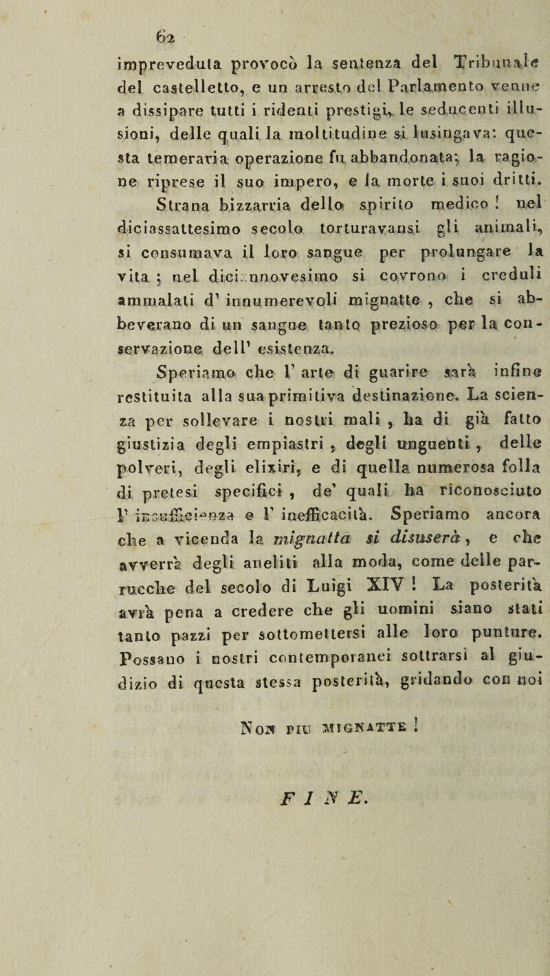 impreveduta provocò la sentenza del Tribunale del castelletto, e un arresto del Parlamento venne a dissipare tutti i ridenti prestigi, le seducenti illu¬ sioni, delle quali la moltitudine si lusingava: que¬ sta temeraria operazione fu abbandonata} la ragio¬ ne riprese il suo impero, e Ja morte i suoi dritti. Strana bizzarria dello spirito medico I nel diciassattesimo secolo torturavansi gli animali, si consumava il loro sangue per prolungare la vita 5 nel dici; nnovesimo si covrono i creduli ammalati d’ innumerevoli mignatte , che si ab¬ beverano di un sangue tanto prezioso per la con¬ servazione dell’ esistenza. Speriamo che 1 arte di guarire sara infine restituita alla sua primitiva destinazione. La scien¬ za per sollevare i nostri mali , ha di già fatto giustizia degli empiastri , degli unguenti, delle polveri, degli elixiri, e di quella numerosa folla di pretesi specifici , de' quali ha riconosciuto P insufficienza e V inefficacité. Speriamo ancora che a vicenda la mignatta si disuserà, e che avverrà degli aneliti alla moda, come delle par¬ rucche del secolo di Luigi XIV ! La posterità avra pena a credere che gli uomini siano stati tanto pazzi per sottomettersi alle loro punture. Possano i nostri contemporanei sottrarsi al giu¬ dizio di questa stessa postérité, gridando con noi Noi* riti MIGNATTE ! F 1 N F.