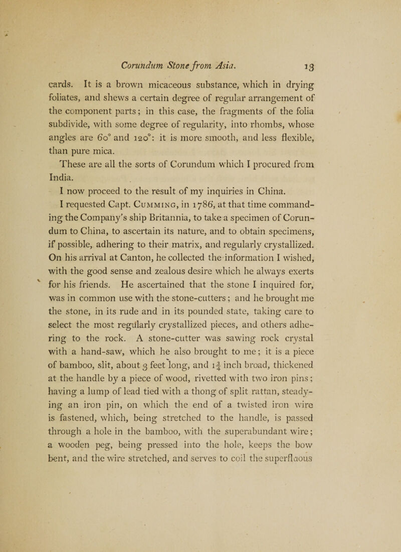 cards. It is a brown micaceous substance, which in drying foliates, and shews a certain degree of regular arrangement of the component parts; in this case, the fragments of the folia subdivide, with some degree of regularity, into rhombs, whose angles are 6o° and 120°: it is more smooth, and less flexible, than pure mica. These are all the sorts of Corundum which I procured from India. I now proceed to the result of my inquiries in China. I requested Capt. Gumming, in 1786’, at that time command¬ ing the Company’s ship Britannia, to take a specimen of Corun¬ dum to China, to ascertain its nature, and to obtain specimens, if possible, adhering to their matrix, and regularly crystallized. On his arrival at Canton, he collected the information I wished, with the good sense and zealous desire which he always exerts for his friends. He ascertained that the stone I inquired for, was in common use with the stone-cutters ; and he brought me the stone, in its rude and in its pounded state, taking care to select the most regularly crystallized pieces, and others adhe¬ ring to the rock. A stone-cutter was sawing rock crystal with a hand-saw, which he also brought to me; it is a piece of bamboo, slit, about 3 feet long, and 1^ inch broad, thickened at the handle by a piece of wood, rivetted with two iron pins; having a lump of lead tied with a thong of split rattan, steady¬ ing an iron pin, on which the end of a twisted iron wire is fastened, which, being stretched to the handle, is passed through a hole in the bamboo, with the superabundant wire; a wooden peg, being pressed into the hole, keeps the bow bent, and the wire stretched, and serves to coil the superfluous