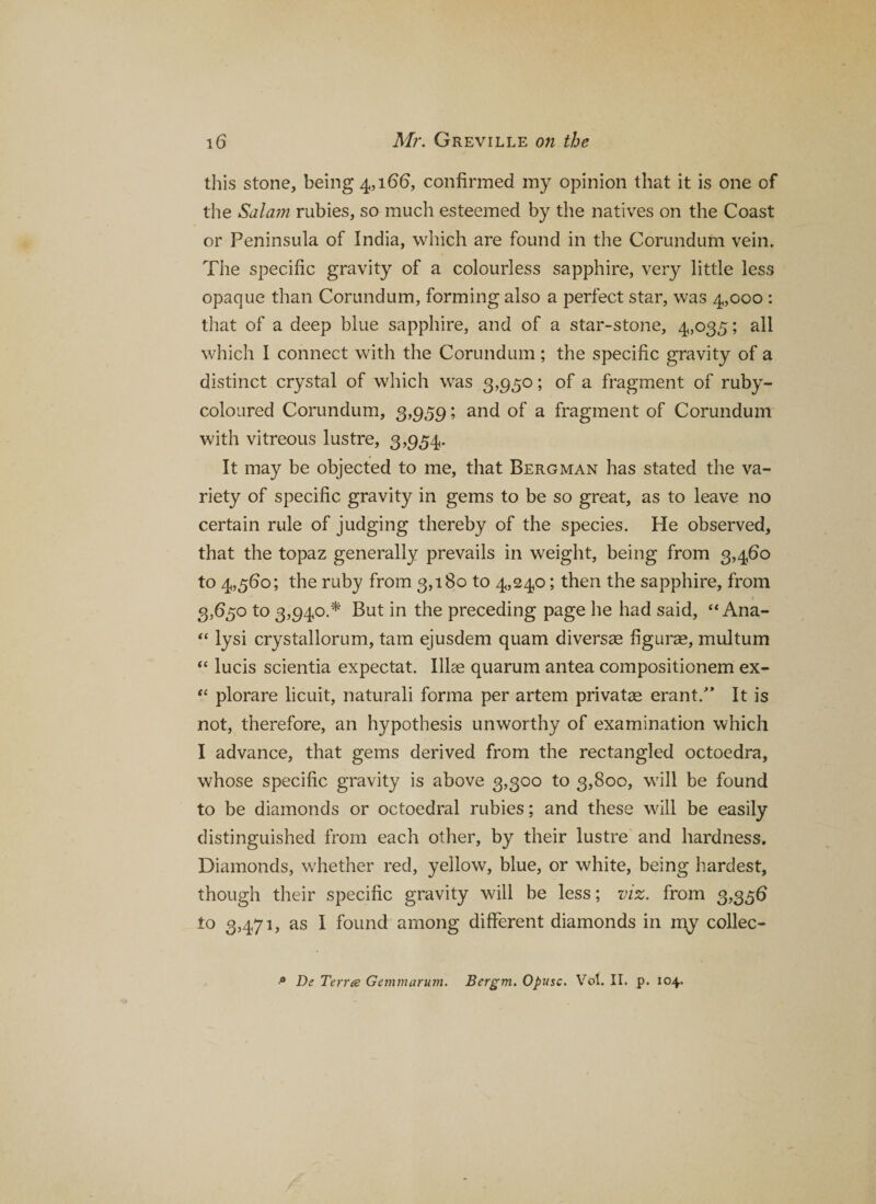 this stone, being 4,166, confirmed my opinion that it is one of the Sdla?n rubies, so much esteemed by the natives on the Coast or Peninsula of India, which are found in the Corundum vein. The specific gravity of a colourless sapphire, very little less opaque than Corundum, forming also a perfect star, was 4,000 : that of a deep blue sapphire, and of a star-stone, 4,035; all which I connect with the Corundum; the specific gravity of a distinct crystal of which was 3,950; of a fragment of ruby- coloured Corundum, 3,959; and of a fragment of Corundum with vitreous lustre, 3,954. It may be objected to me, that Bergman has stated the va¬ riety of specific gravity in gems to be so great, as to leave no certain rule of judging thereby of the species. He observed, that the topaz generally prevails in weight, being from 3,460 to 4,560; the ruby from 3,180 to 4,240; then the sapphire, from 3,650 to 3,940.* But in the preceding page he had said, “ Ana- “ lysi crystallorum, tarn ejusdem quam diversae figuras, multum “ lucis scientia expectat. life quarum antea compositionem ex- “ plorare licuit, naturali forma per artem privatae erant/’ It is not, therefore, an hypothesis unworthy of examination which I advance, that gems derived from the rectangled octoedra, whose specific gravity is above 3,300 to 3,800, will be found to be diamonds or octoedral rubies; and these will be easily distinguished from each other, by their lustre and hardness. Diamonds, whether red, yellow, blue, or white, being hardest, though their specific gravity will be less; viz. from 3,356 to 3,471, as I found among different diamonds in my collec- De Term Gemmarum. Bergm. Opusc. Vol. II. p. 104.