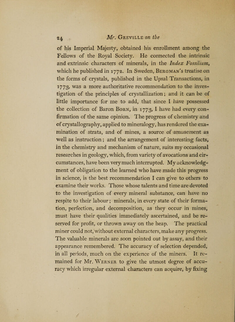 of his Imperial Majesty, obtained his enrollment among the Fellows of the Royal Society. He connected the intrinsic and extrinsic characters of minerals, in the Index Fossilium, which he published in 1772. In Sweden, Bergman’s treatise on _• the forms of crystals, published in the Upsal Transactions, in 1773, was a more authoritative recommendation to the inves¬ tigation of the principles of crystallization; and it can be of little importance for me to add, that since I have possessed the collection of Baron Born, in 1773, I have had every con¬ firmation of the same opinion. The progress of chemistry and of crystallography, applied to mineralogy, has rendered the exa¬ mination of strata, and of mines, a source of amusement as well as instruction; and the arrangement of interesting facts, in the chemistry and mechanism of nature, suits my occasional researches in geology, which, from variety of avocations and cir¬ cumstances, have been very much interrupted. My acknowledg¬ ment of obligation to the learned who have made this progress in science, is the best recommendation I can give to others to examine their works. Those whose talents and time are devoted to the investigation of every mineral substance, can have no respite to their labour; minerals, in every state of their forma¬ tion, perfection, and decomposition, as they occur in mines, must have their qualities immediately ascertained, and be re¬ served for profit, or thrown away on the heap. The practical miner could not, without external characters, make any progress. The valuable minerals are soon pointed out by assay, and their appearance remembered. The accuracy of selection depended, in all periods, much on the experience of the miners. It re¬ mained for Mr. Werner to give the utmost degree of accu¬ racy which irregular external characters can acquire, by fixing