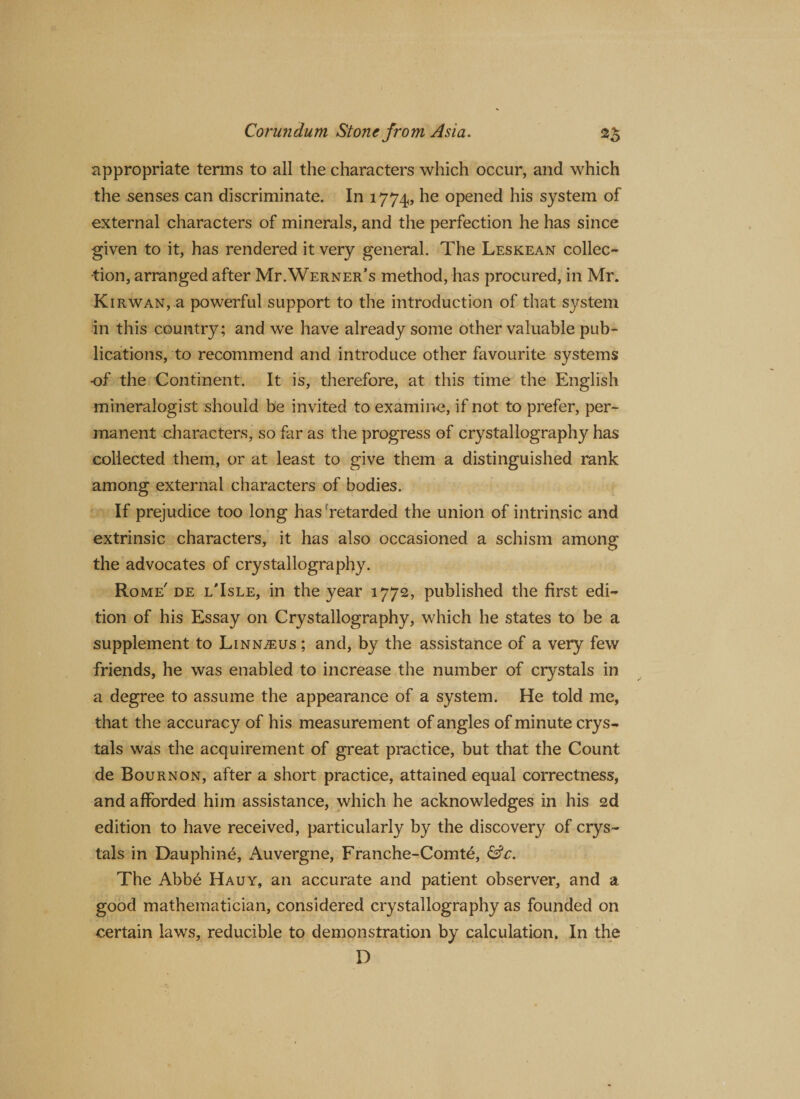 appropriate terms to all the characters which occur, and which the senses can discriminate. In 1774, he °Pened his system of external characters of minerals, and the perfection he has since given to it, has rendered it very general. The Leskean collec¬ tion, arranged after Mr.Werner’s method, has procured, in Mr. Kirwan, a powerful support to the introduction of that system in this country; and we have already some other valuable pub¬ lications, to recommend and introduce other favourite systems of the Continent. It is, therefore, at this time the English mineralogist should be invited to examine, if not to prefer, per¬ manent characters, so far as the progress of crystallography has collected them, or at least to give them a distinguished rank among external characters of bodies. If prejudice too long has retarded the union of intrinsic and extrinsic characters, it has also occasioned a schism among the advocates of crystallography. Rome' de l’Isle, in the year 1772, published the first edi¬ tion of his Essay on Crystallography, which he states to be a supplement to Linn^us ; and, by the assistance of a very few friends, he was enabled to increase the number of crystals in a degree to assume the appearance of a system. He told me, that the accuracy of his measurement of angles of minute crys¬ tals was the acquirement of great practice, but that the Count de Bournon, after a short practice, attained equal correctness, and afforded him assistance, which he acknowledges in his 2d edition to have received, particularly by the discovery of crys¬ tals in Dauphin^, Auvergne, Franche-Comt6, &amp;c. The Abb6 Hauy, an accurate and patient observer, and a good mathematician, considered crystallography as founded on certain laws, reducible to demonstration by calculation. In the D