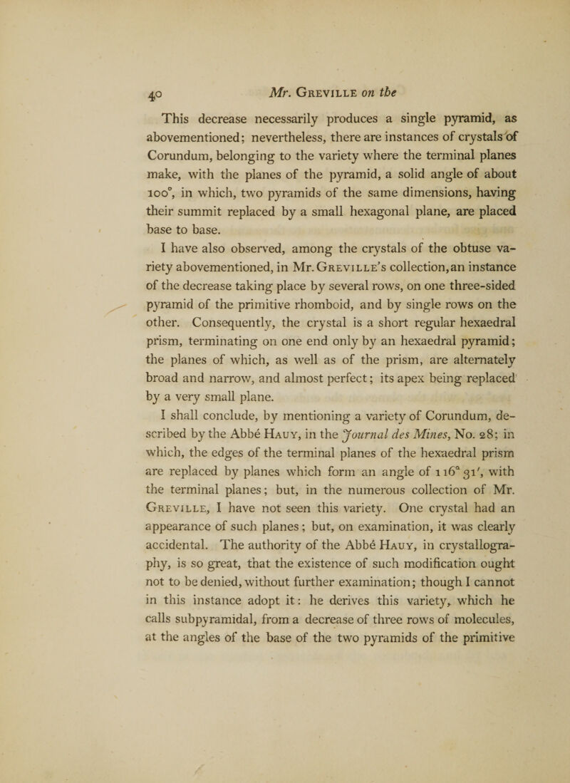 4° This decrease necessarily produces a single pyramid, as abovementioned; nevertheless, there are instances of crystals of Corundum, belonging to the variety where the terminal planes make, with the planes of the pyramid, a solid angle of about ioo°, in which, two pyramids of the same dimensions, having their summit replaced by a small hexagonal plane, are placed base to base. I have also observed, among the crystals of the obtuse va¬ riety abovementioned, in Mr. Greville’s collection,an instance of the decrease taking place by several rows, on one three-sided pyramid of the primitive rhomboid, and by single rows on the other. Consequently, the crystal is a short regular hexaedral prism, terminating on one end only by an hexaedral pyramid; the planes of which, as well as of the prism, are alternately broad and narrow, and almost perfect; its apex being replaced by a very small plane. I shall conclude, by mentioning a variety of Corundum, de¬ scribed by the Abbe Hauy, in the Journal des Mines, No. 28; in which, the edges of the terminal planes of the hexaedral prism are replaced by planes which form an angle of 116*31', with the terminal planes; but, in the numerous collection of Mr. Greville, I have not seen this variety. One crystal had an appearance of such planes; but, on examination, it was clearly accidental. The authority of the Abbe Hauy, in crystallogra¬ phy, is so great, that the existence of such modification ought not to be denied, without further examination; though I cannot in this instance adopt it: he derives this variety* which he calls subpyramidal, from a decrease of three rows of molecules, at the angles of the base of the two pyramids of the primitive