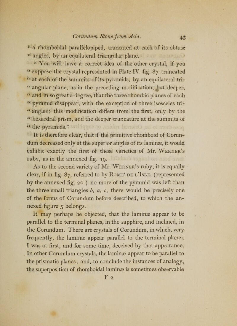 u a rhomboidal parallelopiped, truncated at each of its obtuse “ angles, by an equilateral triangular plane. “ You will have a correct idea of the other crystal, if you “ suppose the crystal represented in Plate IV. fig. 87. truncated “ at each of the summits of its pyramids, by an equila eral tri- “ angular plane, as in the preceding modification, Jbut deeper, “ and in so great a degree, that the three rhombic planes of each “ pyramid disappear, with the exception of three isosceles tri- “angles; this modification differs from the first, only by the “ hexaedral prism, and the deeper truncature at the summits of “ the pyramids/' It is therefore clear, that if the primitive rhomboid of Corun¬ dum decreased only at the superior angles of its laminae, it would exhibit exactly the first of these varieties of Mr. Werner's ruby, as in the annexed fig. 19. As to the second variety of Mr. Werner's ruby, it is equally clear, if in fig. 87, referred to by Rome' de l'Isle, (represented by the annexed fig. 20.) no more of the pyramid was left than the three small triangles 6, a, c, there would be precisely one of the forms of Corundum before described, to which the an¬ nexed figure 5 belongs. It may perhaps be objected, that the laminae appear to be parallel to the terminal planes, in the sapphire, and inclined, in the Corundum. There are crystals of Corundum, in which, very frequently, the laminae appear parallel to the terminal plane; I was at first, and for some time, deceived by that appearance. In other Corundum crystals, the laminae appear to be parallel to the prismatic planes; and, to conclude the instances of analogy, the superposition of rhomboidal laminae is sometimes observable F 2