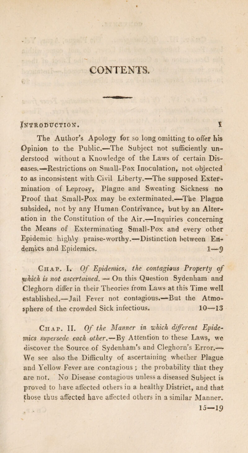 CONTENTS. Introditction. 1 The Author's Apology for so long omitting to offer his Opinion to the Public.—The Subject not sufficiently un¬ derstood without a Knowledge of the Laws of certain Dis¬ eases.—Restrictions on Small-Pox Inoculation, not objected to as inconsistent with Civil Liberty.—The supposed Exter-* mination of Leprosy, Plague and Sweating Sickness no Proof that Small-Pox may be exterminated.—The Plague subsided, not by any Human Contrivance, but by an Alter¬ ation in the Constitution of the Air.—Inquiries concerning the Means of Exterminating Small-Pox and every other Epidemic highly praise-worthy.—Distinction between En¬ demics and Epidemics, 1—9 Chap. I. Of Epidemics, the contagious Property of which is not ascertained. — On this Question Sydenham and Cleghorn differ in their Theories from Laws at this Time well established.—Jail Fever not contagious.—But the Atmo¬ sphere of the crowded Sick infectious. 10—13 Chap. 11. Of the Manner in which different Epide^ mics supersede each other.—By Attention to these Laws, we discover the Source of Sydenham's and Cleghorn's Error.— We see also the Difficulty of ascertaining whether Plague and Yellow Fever are contagious ; the probability that they are not. No Disease contagious unless a diseased Subject is proved to have affected others in a healthy District, and that those thus affected have affected others in a similar Manner. 15—19