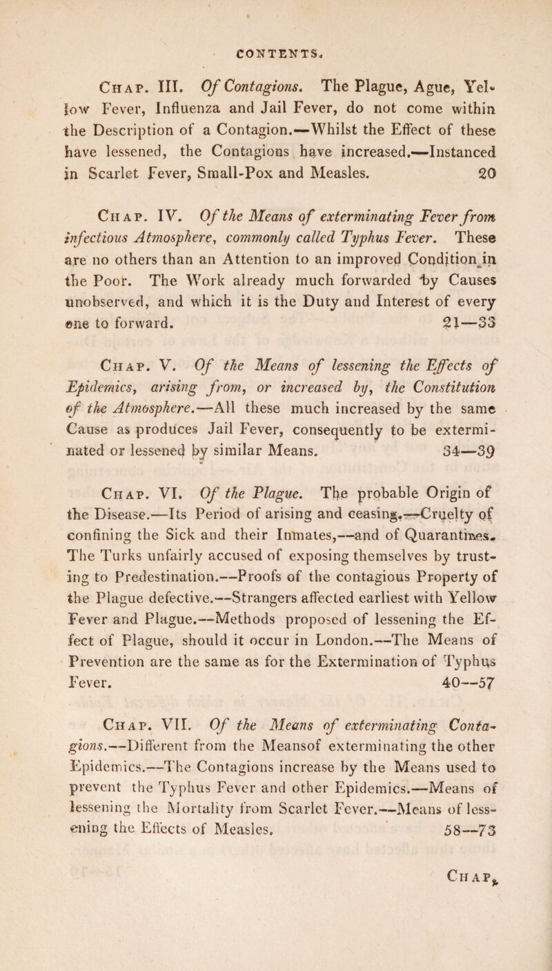 Chap. III. Of Contagions. The Plague, Ague, Yel« low Fever, Influenza and Jail Fever, do not come within the Description of a Contagion.—Whilst the Effect of these have lessened, the Contagions have increased.—Instanced in Scarlet Fever, Sraall-Pox and Measles. 20 Chap. IV. Of the Means of exterminating Fever from infectious Atmosphere, commonly called Typhus Fever. These are no others than an Attention to an improved Conditionjn the Poor. The Work already much forwarded l)y Causes unobserved, and which it is the Duty and Interest of every ®ne to forward. 21—33 Chap. V. Of the Means of lessening the Effects of Epidemics, arising from, or increased by, the Constitution of the Atmosphere.—All these much increased by the same Cause as produces Jail Fever, consequently to be extermi¬ nated or lessened by similar Means. 34—39 Chap. VI. Of the Plague. The probable Origin of the Disease.—Its Period of arising and ceasing.r-^Cruelty of confining the Sick and their Inmates,—and of Quarantines. The Turks unfairly accused of exposing themselves by trust¬ ing to Predestination.—Proofs of the contagious Property of the Plague defective.—Strangers affected earliest with Yellow Fever and Plague.—Methods proposed of lessening the Ef¬ fect of Plague, should it occur in London.—The Means of Prevention are the same as for the Extermination of Typhus Fever. 40—57 Chap. VII. Of the Means of exterminating Cojita^ gions.—Different from the Meansof exterminating the other Epidemics.—The Contagions increase by the Means used to prevent the Typhus Fever and other Epidemics.—Means of lessening the iXIortality from Scarlet Fever.—Means of less¬ ening the Effects of Measles. ' 58—73 Ch ap^