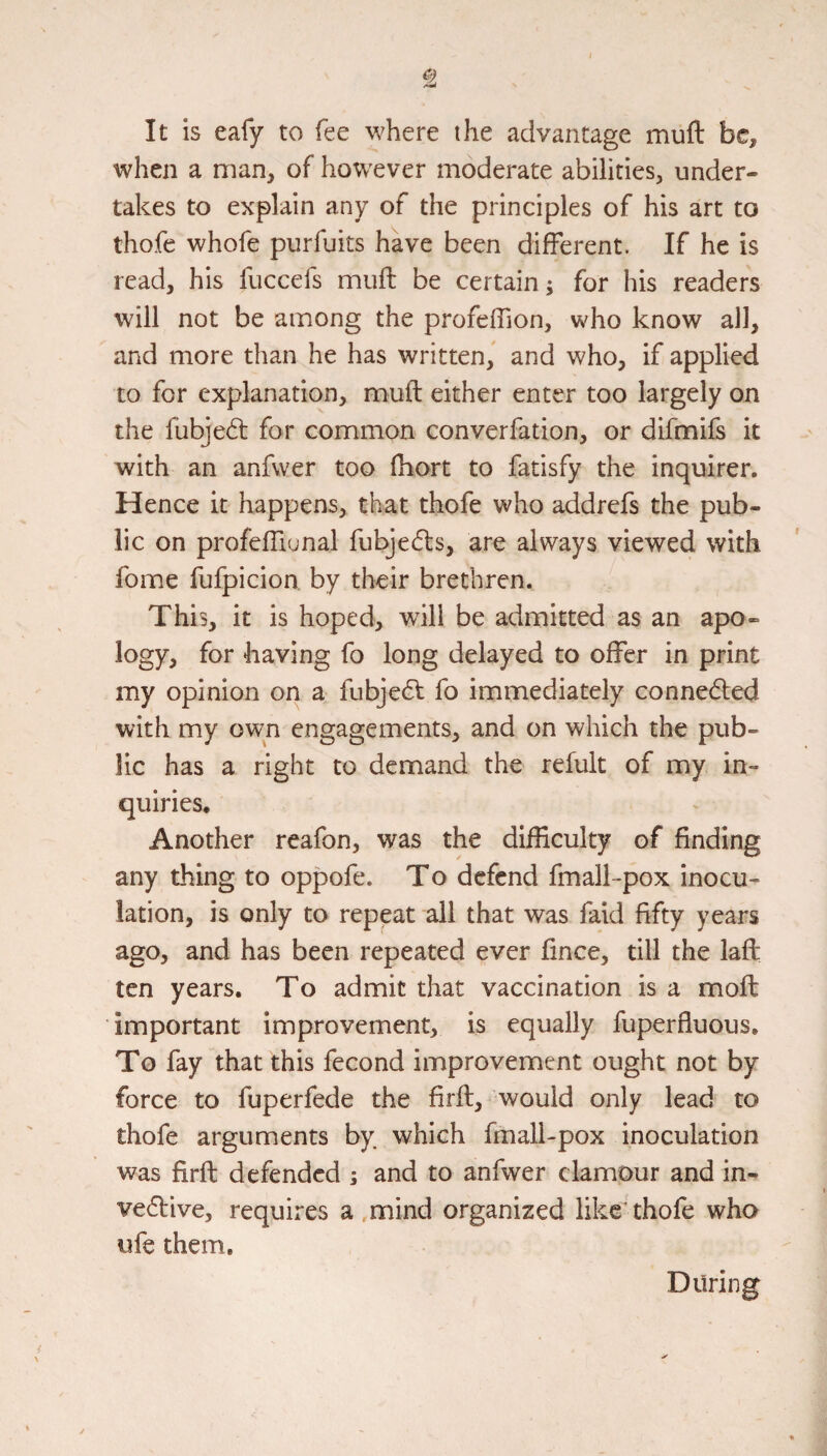 It is eafy to fee where the advantage muft be, when a man, of however moderate abilities, under¬ takes to explain any of the principles of his art to thofe whofe purfuits have been different. If he is read, his fuccefs muft be certain; for his readers will not be among the profeffion, who know all, and more than he has written, and who, if applied to for explanation, muft either enter too largely on the fubje6l for common converfation, or difmifs it with an anfwer too ftiort to fatisfy the inquirer. Hence it happens, that thofe who addrefs the pub¬ lic on profeftiunal fubjedls, are always viewed with fome fufpicion by their brethren. This, it is hoped, will be admitted as an apo¬ logy, for having fo long delayed to offer in print my opinion on a fubjedf fo immediately conneded with my own engagements, and on which the pub¬ lic has a right to demand the refult of my in¬ quiries. Another reafon, was the difficulty of finding any thing to oppofe. To defend fmall-pox inocu¬ lation, is only to repeat all that was faid fifty years ago, and has been repeated ever fince, till the laft: ten years. To admit that vaccination is a moft important improvement, is equally fuperfluous. To fay that this fecond improvement ought not by force to fuperfede the firft, would only lead to thofe arguments by which fmall-pox inoculation was firft defended ; and to anfwer clamour and in- ve61:ive, requires a mind organized like thofe who ufe them.