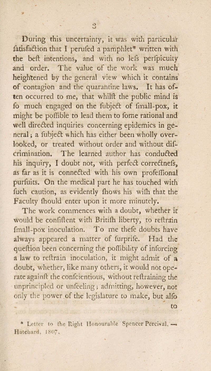 During this uncertainty, it was with particular fatisfadtion that I perufed a pamphlet* written with the beft intentions, and with no lefs perfpicuity and order. The value of the w^ork was much heightened by the general view which it contains of contagion and the quarantine laws. It has of¬ ten occurred to me, that whilft the public mind is fo much engaged on the fubjedl of fmall-pox, it might be poffible to lead them to fome rational and well dire6led inquiries concerning epidemics in ge¬ neral; a fubje61: which has either beerrwholly over¬ looked, or treated without order and without dif- crimination. The learned author has conducted his inquiry, I doubt not, with perfed; corredtnefs, as far as it is conne6led with his own profefTional purfuits. On the medical part he has touched with fuch caution, as evidently fliows his wifli that the Faculty fhould enter upon it more minutely. The work commences with a doubt, whether it would be confident with Britifh liberty, to reftrain fmall-pox inoculation. To me thele doubts have always appeared a matter of furprife. Had the queftion been concerning the poffibility of inforcing a law to reftrain inoculation, it might admit of a doubt, whether, like many others, it would not ope¬ rate againft the confeientious, without redraining the unprincipled or unfeeling; admitting, how^ever, not only the power of the legislature to make, but alfo to * Letter to the Right Honourable Spencer Ptj'rcivaL—• Halcliarcl, I8O7.