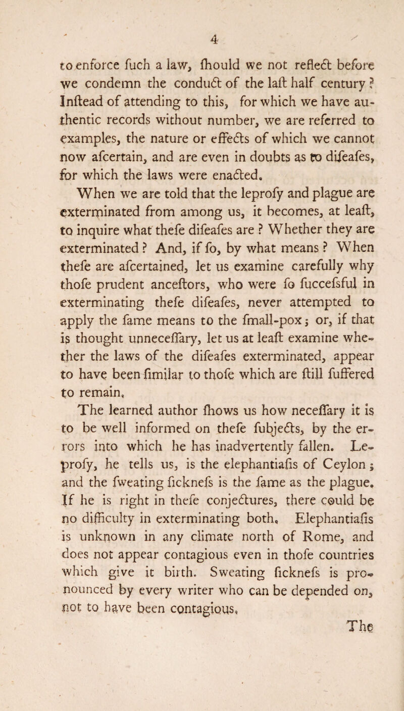 to enforce fuch a law, fliould we not reflect before we condemn the condud of the laft half century ? Inftead of attending to this, for which we have au¬ thentic records without number, we are referred to examples, the nature or effe6ts of which we cannot now afeertain, and are even in doubts as to difeafes, for which the laws were enabled. When we are told that the leprofy and plague are exterminated from among us, it becomes, at leall, to inquire whatthefe difeafes are ? Whether they are exterminated ? And, if fo, by what means ? When thefe are afeertained, let us examine carefully why thofe prudent anceftors, who were fo fuccefsful in exterminating thefe difeafes, never attempted to apply the fame means to the fmall-pox; or, if that is thought unnecelTary, let us at leaft examine whe¬ ther the laws of the difeafes exterminated, appear to have been fimilar to thofe which are ftill fuffered ^ to remain, The learned author Ihows us how neceflary it is to be well informed on thefe fubjedls, by the er¬ rors into which he has inadvertently fallen. Le¬ profy, he tells us, is the elephantiafis of Ceylon; and the fweating ficknefs is the fame as the plague. If he is right in thefe conjedlures, there could be no difficulty in exterminating both, Elephantiafis is unknown in any climate north of Rome, and does not appear contagious even in thofe countries which give it birth. Sweating ficknefs is pro¬ nounced by every writer who can be depended on, not to have been contagious, The