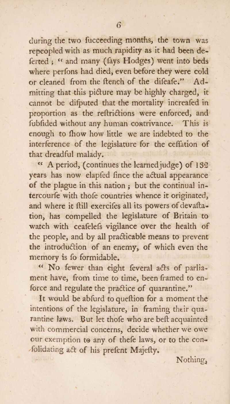 during the two fucceeding months, the town was repeopled with as much rapidity as it had been de- ferted ; and many (fays Hodges) went into beds where perfons had died, even before they were cold or cleaned from the ftench of the difeafe.” Ad¬ mitting that -this pidure may be highly charged, it cannot be difputed that the mortality increafed in proportion as the reftridions were enforced, and fubfided without any human contrivance. This is enough to fliow how little we are indebted to the interference of the legislature for the ceflation of that dreadful malady. A period, (continues the learnedjudge) of 1 years has now elapfed fince the adual appearance of the plague in this nation j but the continual in- tercourfe with thofe countries whence it originated, and where it ftill exercifes all its powers of devafta* tion, has compelled the legislature of Britain to watch with ceafelefs vigilance over the health of the people, and by all pradicable means to prevent the introdudion of an enemy, of which even the memory is fo formidable. No fewer than eight feveral ads of parlia¬ ment have, from time to time, been framed to en¬ force and regulate the pradice of quarantine.” It would be abfurd to queftion for a moment the intentions of the legislature, in framing thtir qua¬ rantine laws. But let thofe who are beft acquainted with commercial concerns, decide whether we owe our exemption to any of thefe laws, or to the con- Tolidating ad of his prefent Majefty, Nothing^