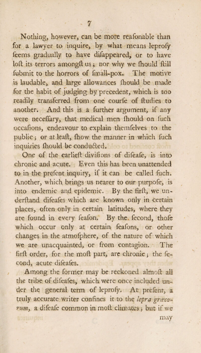 Nothing, however, can be more reafonable than for a lawyer to inquire, by what means leprofy feems gradually to have difappeared, or to have loft its terrors amongftus f nor why we ftiould ftill fubmit to the horrors of fmall-pox. The motive is laudable, and large allowances fliould be made for the habit of judging by precedent, which is too readily transferred from one courfe of ftudies to another. And this is a further argument, if any were neceflary, that medical men ftiould on fuch occafions, endeavour to explain themfelves to the public; or at leaft, ftiow the manner in which fuch inquiries ftiould be condudled. One of the earlieft divlftons of difeafe, is into chronic and acute. Even this has been unattended to in the prefent inquiry, if it can be called fuch. Another, which brings us nearer to our purpbfe, is into endemic and epidemic. By the firft, we un- derftand difeafes which are known only in certain places, often only in certain latitudes, where they are found in every feafon. By the- fecond, thofc which occur only at ' certain feafons, or other changes in the atmofphere, of the nature of which we are unacquainted, or from contagion. The firft order, for the moft part, are chronic 5 the fe¬ cond, acute difeafes. Among the former may be reckoned almoft all the tribe of difeafes, which were once included un¬ der the general term of leprofy. At prefent, a truly accurate writer confines it to the /epra rumy a difeafe common in moft climates 3 but if we may