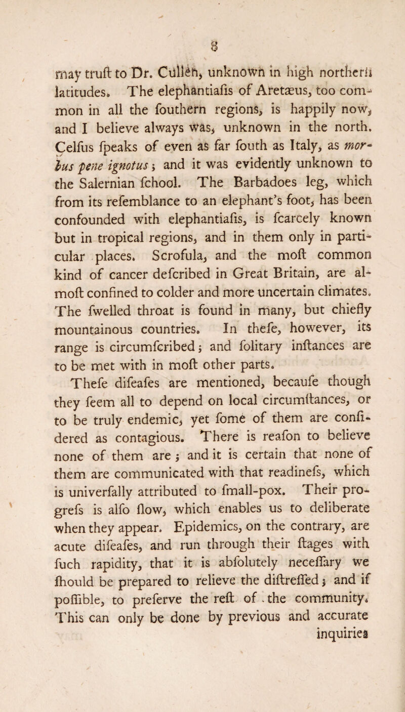 n may trufl: to Dr. unknowh in high nortlicrii latitudes* The elephantiafis of Aretseus, too com-^ mon in all the fouthern regions, is happily now^ and I believe always was> unknown in the north. Celfus fpeaks of even as far fouth as Italy, as mor- lus fene ignotus 5 and it was evidently unknown to the Salernian fchool. The Barbadoes leg, which from its refemblance to an elephant's footj has been confounded with elephantiafis, is fcarcely known but in tropical regions, and in them only in parti¬ cular places* Scrofula, and the moft common kind of cancer defcribed in Great Britain, are al- moft confined to colder and more uncertain climates. The fwelled throat is found in many, but chiefly mountainous countries. In thefe, however, its range is circumfcribed; and folitary inftances are to be met with in mofl: other parts* Thefe difeafes are mentioned, becaufe though they feem all to depend on local circumflances, or to be truly endemic, yet fome of them are confl- dered as contagious. There is reafon to believe none of them are j and it is certain that none of them are communicated with that readinefs, which is univerfally attributed to fmall-pox. Their pro- grefs is alfo flow, which enables us to deliberate when they appear. Epidemics, on the contrary, are acute difeafes, and run through' their flages with fuch rapidity, that it is abfolutely necelTary we fliould be prepared to relieve the diftreflfed 1 and if poflible, to preferve the reft of .the community* This can only be done by previous and accurate inquiries