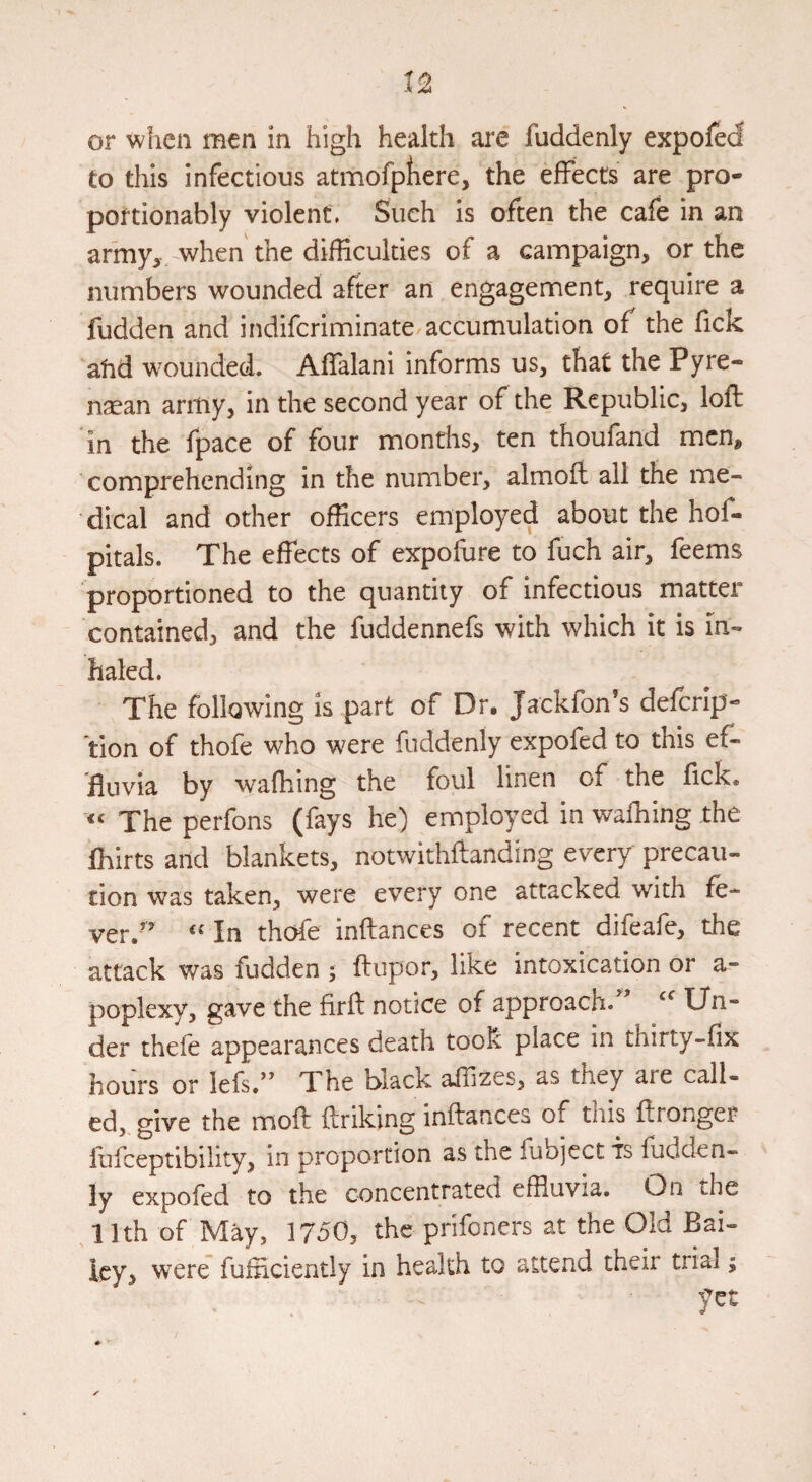 or when men in high health ai^e fuddenly expoftd Co this infectious atmofpliere, the effects are pro- portionably violent. Such is often the cafe in an army, when the difficulties of a campaign, or the numbers wounded after an engagement, require a fuddcn and indifcriminate accumulation of the fick atid w^ounded. Affalani informs us, that the Pyre- naean army, in the second year of the Republic, loft in the fpace of four months, ten thoufand men, comprehending in the number, almoft all the me¬ dical and other officers employed about the hof- pitals. The effects of expofure to fuch air, feems proportioned to the quantity of infectious matter contained, and the fuddennefs with which it is in¬ haled. The following is part of Dr. Jackfon’s defcrlp- tion of thofe who were fuddenly expofed to this ef¬ fluvia by wafhing the foul linen of the flek. « The perfons (fays he) employed in wafhing the fhirts and blankets, notwithftanding every precau¬ tion was taken, were every one attacked with fe- ver.’’ ‘‘ In thofe inftances of recent difeafe, the attack was fudden ; ftupor, like intoxication or a- poplexy, gave the firft notice of approach. Un¬ der thefe appearances death took place in thirty-fix hours or lefsV’ The black affizes, as they are call¬ ed, give the moft ftriking inftances of this ftronger lufceptibility, in proportion as the fiibject fs fudden¬ ly expofed to the concentrated effluvia. On the 11th of May, 1750, the prifoners at the Old Bai¬ ley, w^ere fufficiently in health to attend their trial; yet